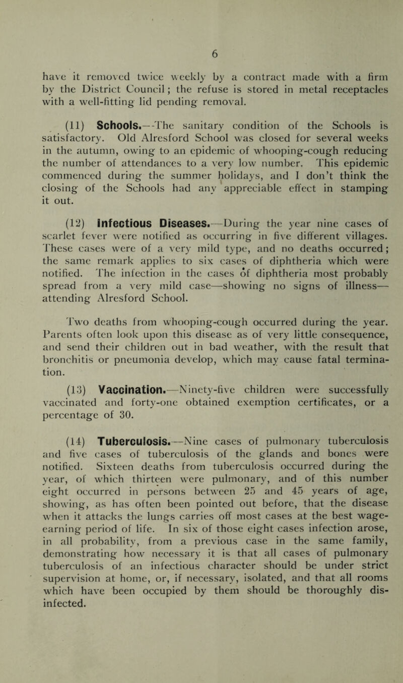 have it removed twice weekly by a contract made with a firm by the District Council; the refuse is stored in metal receptacles with a well-fitting lid pending removal. (11) Schools.—T he sanitary condition of the Schools is satisfactory. Old Alresford School was closed for several weeks in the autumn, owing to an epidemic of whooping-cough reducing the number of attendances to a very low number. This epidemic commenced during the summer holidays, and I don’t think the closing of the Schools had any appreciable effect in stamping it out. (12) Infectious Diseases.—During the year nine cases of scarlet fever were notified as occurring in five diflerent villages, rhese cases were of a very mild type, and no deaths occurred; the same remark applies to six cases of diphtheria which were notified. The infection in the cases of diphtheria most probably spread from a very mild case—showing no signs of illness— attending Alresford School. Two deaths from whooping-cough occurred during the year. Parents often look upon this disease as of very little consequence, and send their children out in bad weather, with the result that bronchitis or pneumonia develop, which may cause fatal termina- tion. (13) Vaccination.—Ninety-five children were successfully vaccinated and forty-one obtained exemption certificates, or a percentage of 30. (14) Tuberculosis.—Nine cases of pulmonary tuberculosis and five cases of tuberculosis of the glands and bones were notified. Sixteen deaths from tuberculosis occurred during the year, of which thirteen were pulmonary, and of this number eight occurred in persons between 25 and 45 years of age, showing, as has often been pointed out before, that the disease when it attacks the lungs carries off most cases at the best wage- earning period of life. In six of those eight cases infection arose, in all probability, from a previous case in the same family, demonstrating how necessary it is that all cases of pulmonary tuberculosis of an infectious character should be under strict supervision at home, or, if necessary, isolated, and that all rooms which have been occupied by them should be thoroughly dis- infected.