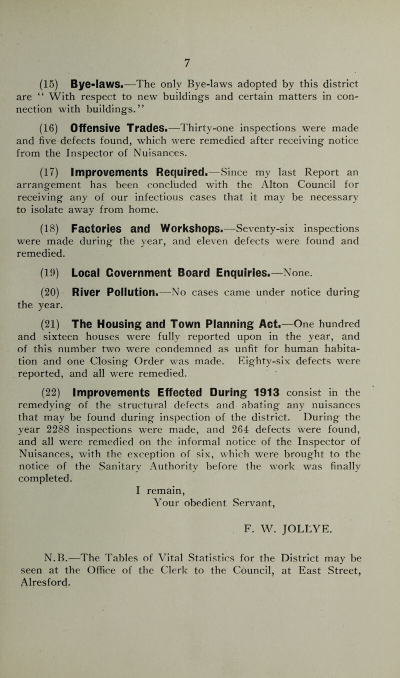 (15) Bye-lawSi—The only Bye-laws adopted by this district are “ With respect to new buildings and certain matters in con- nection with buildings.” (16) Offensive TradeSi—Thirty-one inspections were made and five defects found, which were remedied after receiving notice from the Inspector of Nuisances. (17) Improvements Required.—Since my last Report an arrangement has been concluded with the Alton Council for receiving any of our infectious cases that it may be necessary to isolate away from home. (18) Factories and Workshops.—Seventy-six inspections were made during the year, and eleven defects were found and remedied. (19) Locai Government Board Enquiries.—None. (20) River Poliution.—No cases came under notice during the year. (21) The Housing and Town Planning Act.—One hundred and sixteen houses were fully reported upon in the year, and of this number two were condemned as unfit for human habita- tion and one Closing Order was made. Eighty-six defects were reported, and all were remedied. ' ' (22) Improvements Effected During 1913 consist in the remedying of the structural defects and abating any nuisances that may be found during inspection of the district. During the year 2288 inspections were made, and 264 defects were found, and all were remedied on the informal notice of the Inspector of Nuisances, with the exception of six, which were brought to the notice of the Sanitary Authority before the work was finally completed. I remain, Your obedient Servant, F. W. JOLLYE. N.B.—The Tables of Vital Statistics for the District may be seen at the Office of the Clerk to the Council, at East Street, Alresford.