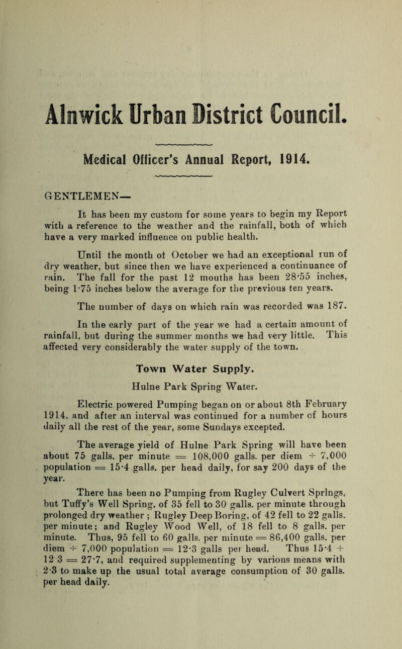 Medical Officer’s Annual Report, 1914. GENTLEMEN— It has been my custom for some years to begin my Report with a reference to the weather and the rainfall, both of which have a very marked influence on public health. Until the month of October we had an exceptional run of dry weather, but since then we have experienced a continuance of rain. The fall for the past 12 mouths has been 28*55 inches, being T75 inches below the average for the previous ten years. The number of days on which rain was recorded was 187. In the early part of the year we had a certain amount of rainfall, but during the summer months we had very little. This affected very considerably the water supply of the town. Town Water Supply. Hulne Park Spring Water. Electric powered Pumping began on or about 8th February 1914, and after an interval was continued for a number cf hours daily all the rest of the year, some Sundays excepted. The average yield of Hulne Park Spring will have been about 75 galls, per minute = 108,000 galls, per diem 7,000 population = 15*4 galls, per head daily, for say 200 days of the year. There has been no Pumping from Rugley Culvert Springs, but Tuffy’s Well Spring, of 35 fell to 30 galls, per minute through prolonged dry weather ; Rugley Deep Boring, of 42 fell to 22 galls, per minute; and Rugley Wood Well, of 18 fell to 8 galls, per minute. Thus, 95 fell to 60 galls, per minute = 86,400 galls, per diem -f-' 7,000 population = 12*3 galls per head. Thus 15*4 + 12 3 = 27*7, and required supplementing by various means with 2 3 to make up the usual total average consumption of 30 galls, per head daily.
