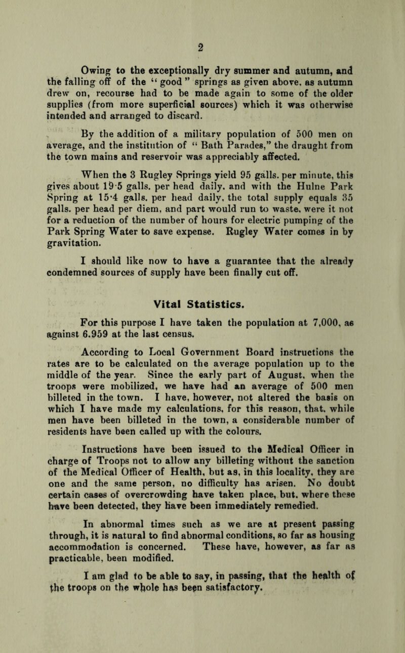 Owing to the exceptionally dry summer and autumn, and the falling off of the “ good ” springs as given above, as autumn drew on, recourse had to be made again to some of the older supplies (from more superficial sources) which it was otherwise intended and arranged to discard. By the addition of a military population of 500 men on average, and the institution of “ Bath Parades,” the draught from the town mains and reservoir was appreciably affected. When the 3 Rugley Springs yield 95 galls, per minute, this gives about 19 5 galls, per head daily, and with the Hulne Park Spring at 15*4 galls, per head daily, the total supply equals 35 galls, per head per diem, and part would run to waste, were it not for a reduction of the number of hours for electric pumping of the Park Spring Water to save expense. Rugley Water comes in by gravitation. I should like now to have a guarantee that the already condemned sources of supply have been finally cut off. Vital Statistics. For this purpose I have taken the population at 7,000, a6 against 6.959 at the last census. According to Local Government Board instructions the rates are to be calculated on the average population up to the middle of the year. Since the early part of August, when the troops were mobilized, we have had an average of 500 men billeted in the town. I have, however, not altered the basis on which I have made my calculations, for this reason, that, while men have been billeted in the town, a considerable number of residents have been called up with the colours. Instructions have been issued to the Medical Officer in charge of Troops not to allow any billeting without the sanction of the Medical Officer of Health, but as, in this locality, they are one and the same person, no difficulty has arisen. No doubt certain cases of overcrowding have taken place, but. where these have been detected, they have been immediately remedied. In abnormal times such as we are at present passing through, it is natural to find abnormal conditions, so far as housing accommodation is concerned. These have, however, as far as practicable, been modified. I am glad to be able to say, in passing, that the health of the troops on the whole has been satisfactory.