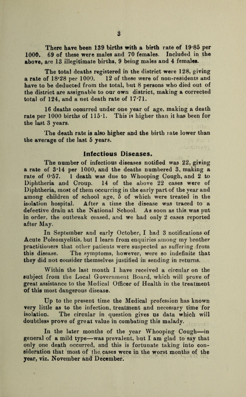 There have been 139 births with a birth rate of 19 85 per 1000. 69 of these were males and 70 females. Included in the above, are 13 illegitimate births, 9 being males and 4 females. The total deaths registered in the district were 128, giving a rate of 18‘28 per 1000. 12 of these were of non-residents and have to be deducted from the total, but 8 persons who died out of the district are assignable to our own district, making a corrected total of 124, and a net death rate of 17*71. 16 deaths occurred under one year of age, making a death rate per 1000 births of 1151. This is higher than it has been for the last 3 years. The death rate is also higher and the birth late lower than the average of the last 5 years. Infectious Diseases. The number of infectious diseases notified was 22, giving a rate of 3*14 per 1000, and the deaths numbered 3, making a rate of 0*57. 1 death was due to Whooping Cough, and 2 to Diphtheria and Croup. 14 of the above 22 cases were of Diphtheria, most of them occurring in the early part of the year and among children of school age, 5 of which were treated in the isolation hospital. After a time the disease was traced to a defective drain at the National School. As soon as this was put in order, the outbreak ceased, and we had only 2 cases reported after May. In September and early October, I had 3 notifications of Acute Poleomyelitis. but I learn from enquiries among my brother practitioners that other patients were suspected as suffering from this disease. The symptoms, however, were so indefinite that they did not consider themselves justified in sending in returns. Within the last month I have received a circular on the subject from the Local Government Board, which will prove of great assistance to the Medical Officer of Health in the treatment of this most dangerous disease. Up to the present time the Medical profession has known very little as to the infection, treatment and necessary time for isolation. The circular in question gives us data which will doubtless prove of great value in combating this malady. In the later months of the year Whooping Cough—in general of a mild type—was prevalent, but I am glad to say that only one death occurred, and this is fortunate taking into con- sideration that most of the. cases were in the worst months of the year, viz. November and December.