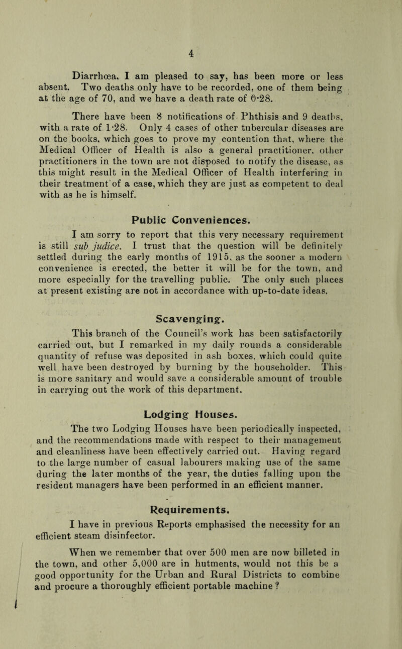 Diarrhoea, I am pleased to say, has been more or less absent. Two deaths only have to be recorded, one of them being at the age of 70, and we have a death rate of 0*28. There have been 8 notifications of Phthisis and 9 deatl'S, with a rate of D28. Only 4 cases of other tubercular diseases are on the books, which goes to prove my contention that, where the Medical Officer of Health is also a general practitioner, other practitioners in the town are not disposed to notify the disease, as this might result in the Medical Officer of Health interfering in their treatment’of a case, which they are just as competent to deal with as he is himself. Public Conveniences. I am sorry to report that this very necessary requirement is still sub judice. I trust that the question will be definitely settled during the early months of 1915, as the sooner a modern convenience is erected, the better it will be for the town, and more especially for the travelling public. The only such places at present existing are not in accordance with up-to-date ideas. Scavenging. This branch of the Council’s work has been satisfactorily carried out, but I remarked in my daily rounds a considerable quantity of refuse was deposited in ash boxes, which could quite well have been destroyed by burning by the householder. This is more sanitary and would save a considerable amount of trouble in carrying out the work of this department. Lodging Houses. The two Lodgiug Houses have been periodically inspected, and the recommendations made with respect to their managemeut and cleanliness have been effectively carried out. Having regard to the large number of casual labourers making use of the same during the later months of the year, the duties falling upon the resident managers have been performed in an efficient manner. Requirements. I have in previous Reports emphasised the necessity for an efficient steam disinfector. When we remember that over 500 men are now billeted in the town, and other 5,000 are in hutments, would not this be a good opportunity for the Urban and Rural Districts to combine and procure a thoroughly efficient portable machine ? i