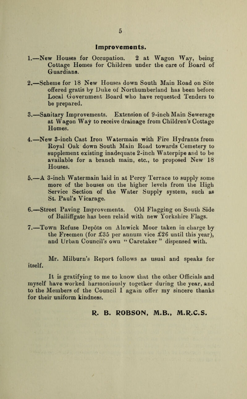 Improvements. 1. —New Houses for Occupation. 2 at Wagon Way, being Cottage Homes for Children under the care of Board of Guardians. 2. —Scheme for 18 New Houses down South Main Road on Site offered gratis by Duke of Northumberland has been before Local Government Board who have requested Tenders to be prepared. 3. —Sanitary Improvements. Extension of 9-inch Main Sewerage at Wagon Way to receive drainage from Children’s Cottage Homes. 4. —New 3-inch Cast Iron Watermain with Fire Hydrants from Royal Oak down South Main Road towards Cemetery to supplement existing inadequate 2-inch Waterpipe and to be available for a branch main, etc., to proposed New 18 Houses. 5. —A 3-inch Watermain laid in at Percy Terrace to supply some more of the houses on the higher levels from the High Service Section of the Water Supply system, such as St. Paul’s Vicarage. 6. —Street Paving Improvements. Old Flagging on South Side of Bailiffgate has been relaid with new Yorkshire Flags. 7. —Town Refuse Depots on Alnwick Moor taken in charge by the Freemen (for £35 per annum vice £26 until this year), and Urban Council’s own “ Caretaker” dispensed with. Mr. Milburn’s Report follows as usual and speaks for itself. It is gratifying to me to know that the other Officials and myself have worked harmoniously together during the year, and to the Members of the Council I again offer my sincere thanks for their uniform kindness. R. B. ROBSON, M.B., M.R.C.S.