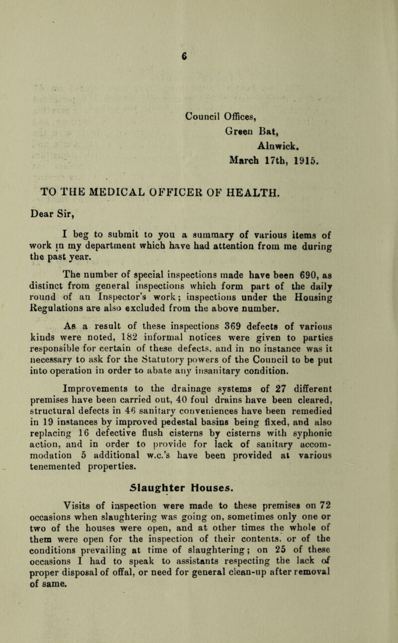 Council Offices, Green Bat, Alnwick. March 17th, 1915. TO THE MEDICAL OFFICER OF HEALTH. Dear Sir, I beg to submit to you a summary of various items of work m my department which have had attention from me during the past year. The number of special inspections made have been 690, as distinct from general inspections which form part of the daily round of an Inspector’s work; inspections under the Housing Regulations are also excluded from the above number. As a result of these inspections 369 defects of various kinds were noted, 182 informal notices were given to parties responsible for certain of these defects, and in no instance was it necessary to ask for the Statutory powers of the Council to be put into operation in order to abate any insanitary condition. Improvements to the drainage systems of 27 different premises have been carried out, 40 foul drains have been cleared, structural defects in 46 sanitary conveniences have been remedied in 19 instances by improved pedestal basins being fixed, and also replacing 16 defective flush cisterns by cisterns with syphonic action, and in order to provide for lack of sanitary accom- modation 5 additional w.c.’s have been provided at various tenemented properties. Slaughter Houses. Visits of inspection were made to these premises on 72 occasions when slaughtering was going on, sometimes only one or two of the houses were open, and at other times the whole of them were open for the inspection of their contents, or of the conditions prevailing at time of slaughtering; on 25 of these occasions I had to speak to assistants respecting the lack of proper disposal of offal, or need for general clean-up after removal of same.