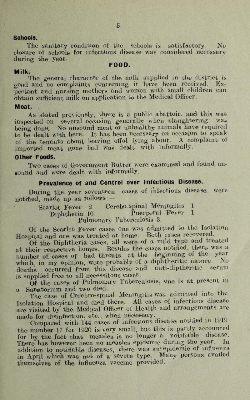 Schools. The sanitary condition of the schools is satisfactory. No closure of schools for infectious disease was considered necessary during the year. FOOD. Milk. The general character of the milk supplied in the district is good and no complaints concerning it have been received. Ex- pectant and nursing mothers and women with small children can obtain sufficient milk on application to the Medical Officer. Meat. As stated previously, there is a public abattoir, and this was inspected on several occasion generally when slaughtering wa& being done. No unsound meat or unhealthy animals have required to be dealt with here. It has been necessary on occasion to speak of the tenants about leaving offal lying about. A complaint of imported meat gone bad was dealt with informally. Other Foods. Two cases of. Government Butter were examined and found un- sound and were dealt with informally. Prevalence of and Control over Infectious Disease. During the year seventeen cases of infectious disease were notified, made up as follows:— Scarlet Fever 2 Cerebo-spinal Meningitis 1 Diphtheria 10 Puerperal Fever 1 Pulmonary Tuberculosis 3. Of the Scarlet Fever oases one was admitted to the Isolation Hospital and one was treated at home. Both cases recovered. Of the Diphtheria cases, all were of a mild type and treated at their respective homos. Beside^ the cases notified, ther© was a number of cases of bad throats at the beginning of the year which, in my opinion, were probably of a diphtheritic nature. No deaths occurred from this disease and anti-diptheritic seUim is supplied free to all necessitous cases. Of the case-* of Pulmonary Tuberculosis, one is at present m a Sanatorium and two died. , The case of Cerebro-spinal Meningitis was admitted into tne Isolation Hospital and died there. All cases of infectious disease are visited by the Medical Officer of Health and arrangements are made for disinfection, etc., when necessary . Compared with 144 cases of infectious disease notified in 1J1J the number 17 for 1920 is very small, but this is partly accounted for by the fact that measles is no longer a notifiable disease. There has however been no measles epidemic during the year. In addition to notifiable diseases, there was an' epidemic of influenza in April which was not of a severe type. Many persons availed themselves of the influenza vaccine provided.