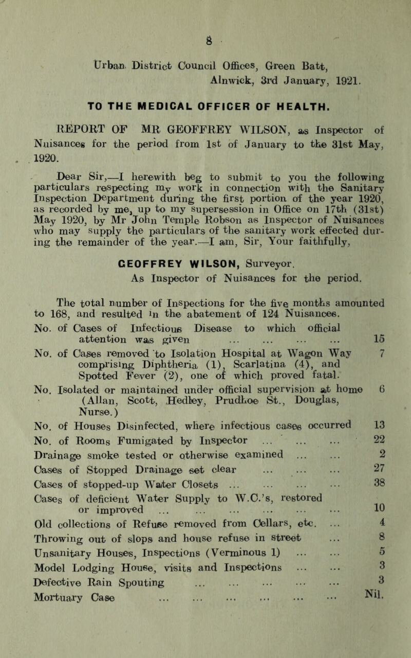 Urban- District Council Offices, Green Batt, Alnwick, 3rd January, 1921. TO THE MEDICAL OFFICER OF HEALTH. REPORT OF MR GEOFFREY WILSON, as Inspector of Nuisances for the period from 1st of January to the 31st May, 1920. Dear Sir,—I herewith beg to submit to you the following particulars respecting my work in connection with the Sanitary Inspection Department during the first portion of the year 1920, as recorded by me, up to my supersession in Office on 17th (31st) May 1920, by Mr John Temple Robson as Inspector of Nuisances who may supply the particulars of the sanitary work effected dur- ing the remainder of the year.—I am, Sir, Your faithfully, GEOFFREY WILSON, Surveyor As Inspector of Nuisances for the period. The total number of Inspections for the five months amounted to 168, and resulted hi the abatement of 124 Nuisances. No. of Cases of Infectious Disease to which official attention was given ... ... ... ... 15 No. of Cases removed to Isolation Hospital at Wagon Way 7 comprising Diphtheria (1) Scarlatina (4), and Spotted Fever (2), one of which proved fatal. No. Isolated or maintained under official supervision at home 6 (Allan, Scott, Hedley, Prudhoe St., Douglas, Nurse.) No. of Houses Disinfected, where infectious cases occurred 13 No. of Rooms Fumigated by Inspector ... ... ... 22 Drainage smoke tested or otherwise examined Oases of Stopped Drainage set clear ... ... ... 27 Cases of stopped-up Water Closets ... ••• ••• ••• 38 Oases of deficient Water Supply to W.C.’s, restored or improved ... ... ... ... ... • • • 10 Old collections of Refuse removed from Cellars, etc. ... 4 Throwing out of slops and house refuse in street ... 8 Unsanitary Houses, Inspections (Verminous 1) 5 Model Lodging House, visits and Inspections 3 Defective Rain Spouting 3 Mortuary Case •••