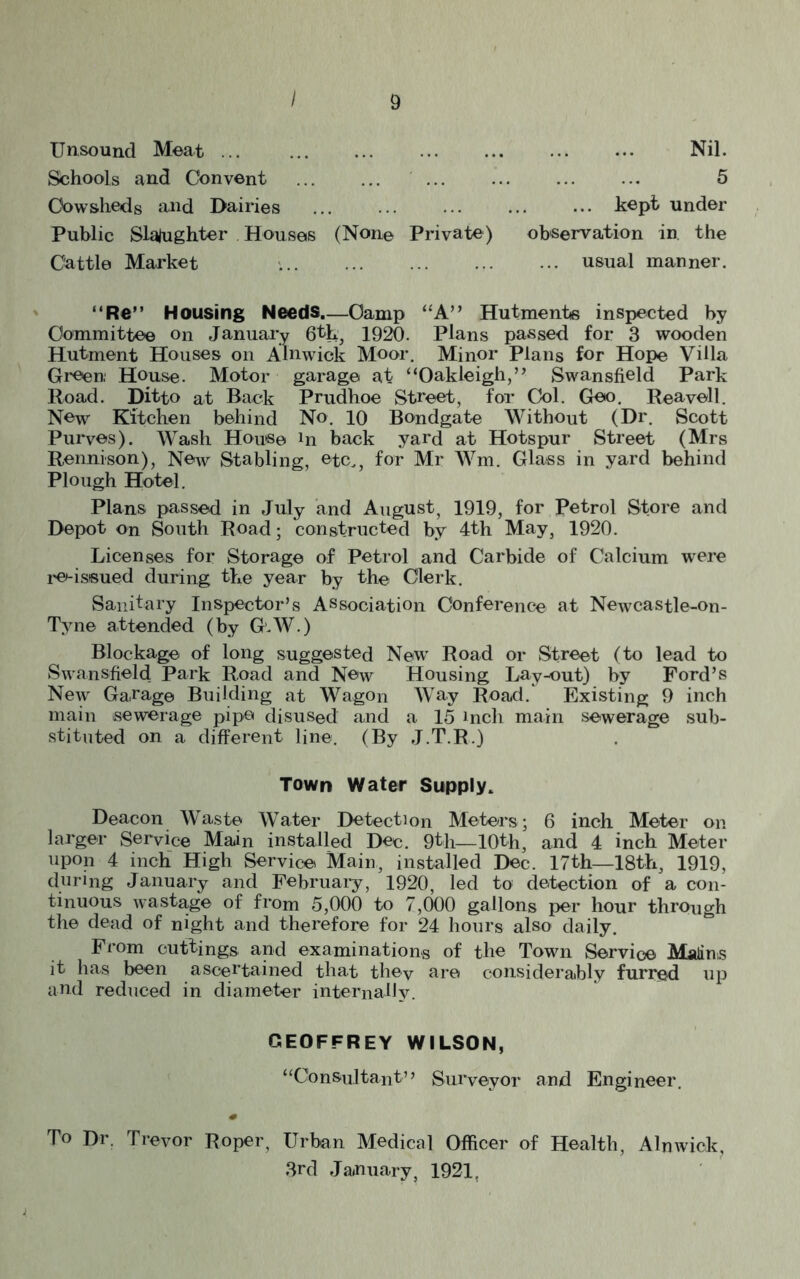 Unsound Meat ... Nil. Schools and Convent 5 Cowsheds and Dairies ... ... ... ... ••• kept under Public Slaughter Houses (None Private) observation in. the Cattle Market . usual manner. “Re” Housing Needs Camp “A” Hutments inspected by Committee on January 6th, 1920. Plans passed for 3 wooden Hutment Houses on Alnwick Moor. Minor Plans for Hope Villa Green: House. Motor garage at “Oakleigh,” Swansfield Park Road. Ditto at Back Prudhoe Street, for Col. Geo. Rea veil. New Kitchen behind No. 10 Bondgate Without (Dr. Scott Purves). Wash House in back yard at Hotspur Street (Mrs Rennison), New Stabling, etc., for Mr Wm. Glass in yard behind Plough Hotel. Plans passed in July and August, 1919, for Petrol Store and Depot on South Road; constructed by 4th May, 1920. Licenses for Storage of Petrol and Carbide of Calcium were re-issued during the year by the Clerk. Sanitary Inspector’s Association Conference at Newcastle-on- Tyne attended (by G.W.) Blockage of long suggested New Road or Street (to lead to Swansfield Park Road and New Housing Lay-out) by Ford’s New Garage Building at Wagon Way Road.' Existing 9 inch main sewerage pipe disused and a 15 inch main sewerage sub- stituted on a different line. (By J.T.R.) Town Water Supply. Deacon Waste Water Detection Meters; 6 inch Meter on larger Service Main installed Dec. 9th—10th, and 4 inch Meter upon 4 inch High Service Main, installed Dec. 17th—18th, 1919, during January and February, 1920, led to detection of a con- tinuous wastage of from 5,000 to 7,000 gallons per hour through the dead of night and therefore for 24 hours also daily. From cuttings and examinations of the Town Service Malius it has been ascertained that thev are considerably furred up and reduced in diameter internally. GEOFFREY WILSON, “Consultant’’ Surveyor and Engineer. To Dr. Trevor Roper, Urban Medical Officer of Health, Alnwick 3rd January, 1921.
