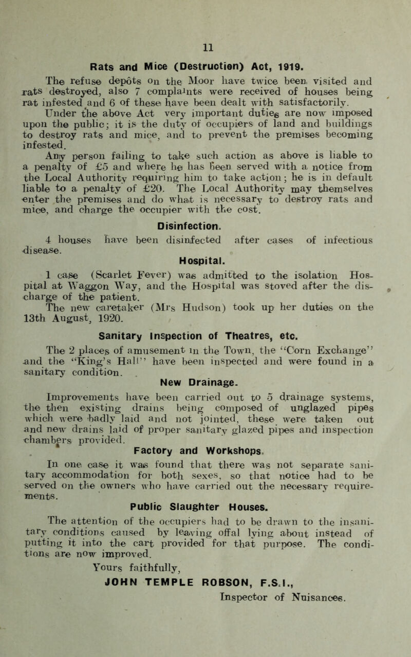 Rats and Mice (Destruction) Act, 1919. Th© refuse depots on the Moor have twice been, visited and rats destroyed, also 7 complaints were received of houses being rat infested and 6 of thesei have been dealt with satisfactorily. Under the above Act very important dutie6 are now imposed upon the public; it is the duty of occupiers of land and buildings to destroy rats and mice, and to prevent the premises becoming infested. Any person failing to take such action as above is liable to a penalty of £5 and where h© has Been served with a notice from the Local Authority requiring him to take action; he is in default liable to a penalty of £20. Th© Local Authority may themselves enter the premises and do what is necessary to destroy rats and mice, and charge the occupier writh the cost. Disinfection, 4 houses have been disinfected after cases of infectious disease. Hospital. 1 case (Scarlet Fever) wa© admitted to the isolation Hos- pital at Waggon Way, and the Hospital was stoved after the dis- 9 charge of the patient. The new caretaker (Mrs Hudson) took up her duties on the 13th August, 1920. Sanitary inspection of Theatres, etc. The 2 places of amusement in the Town, the “Corn Exchange” and the “King’s Hali” have been inspected and were found in a sanitary condition. New Drainage- Improvements have been carried out to 5 drainage systems, the then existing drains being composed of unglazed pipes which were badly laid and not jointed, these were taken out and new drains laid of proper sa,nitary glazed pipes and inspection chambers provided. Factory and Workshops. In one case it wats found that there was not separate sani- tary accommodation for both sexes, so that notice had to be served on the owners who have carried out the necessary require- ments. Public Slaughter Houses. The attention of the occupiers had to be drawn to the insani- tary conditions caused by leaving offal lying about instead of putting it into the cart provided for that purpose. The condi- tions are now improved. Yours faithfully, JOHN TEMPLE ROBSON, F.SJ., Inspector of Nuisances.