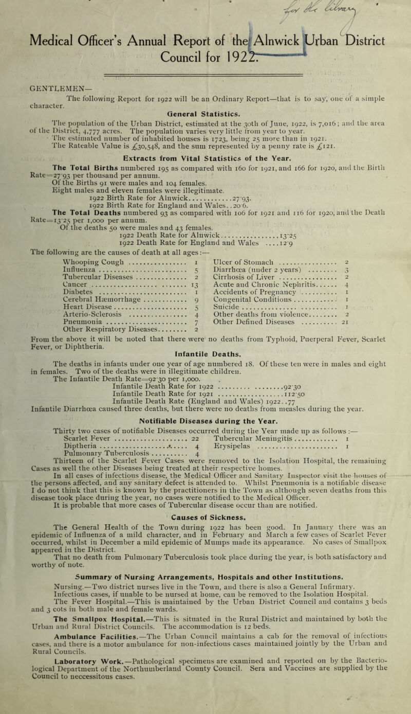 Medical Officer’s Annual Report of thej Alnwick Urban District Council for 192z7 GENTLEMEN— The following Report for 1922 will be an Ordinary Report—that is to say, one of a simple character. General Statistics. The population of the Urban District, estimated at the 30th of June, 1922, is 7,016; and the area ol the District, 4,777 acres. The population varies very little from year to year. l'lie estimated number of inhabited houses is 1723, being 25 more than in 1921. The Rateable Value is ^30,548, and the sum represented by a penny rate is ^121. Extracts from Vital Statistics of the Year. The Total Births numbered 195 as compared with 160 for 1921, and 166 for 1920, and the Birth Rate=27’93 Per thousand per annum. Of the Births 91 were males and 104 females. Eight males and eleven females were illegitimate. 1922 Birth Rate for Alnwick 27-93. 1922 Birth Rate for England and Wales. .20 6. The Total Deaths numbered 93 as compared with 106 for 1921 and 116 for 1920, and the Death Rate=i3-25 per 1,000 per annum. Of the deaths 50 were males and 43 females. 1922 Death Rate for Alnwick. 13-25 1922 Death Rate for England and Wales ... .12 9 The following are the causes of death at all ages:— Whooping Cough 1 Influenza 5 Tubercular Diseases 2 Cancer 13 Diabetes 1 Cerebral Haemorrhage 9 Heart Disease 5 Arterio-Sclerosis 4 Pneumonia 7 Other Respiratory Diseases 2 Ulcer of Stomach 2 Diarrhoea (under 2 years) 3 Cirrhosis of Liver 2 Acute aud Chronic Nephritis 4 Accidents of Pregnancy 1 Congenital Conditions 1 Suicide 1 Other deaths from violence 2 Other Defined Diseases 21 From the above it will be noted that there were no deaths from Typhoid, Puerperal Fever, Scarlet Fever, or Diphtheria. Infantile Deaths, The deaths in infants under one year of age numbered 18. Of these ten were in males and eight in females. Two of the deaths were in illegitimate children. The Infantile Death Rate=92'3o per 1,000. Infantile Death Rate for 1922 92 30 Infantile Death Rate for 1921 112-50 Infantile Death Rate (England and Wales) 1922. .77 Infantile Diarrhoea caused three deaths, but there were no deaths from measles during the year. Notifiable Diseases during the Year. Thirty two cases of notifiable Diseases occurred during the Year made up as follows :— Scarlet Fever 22 Tubercular Meningitis 1 Diptheria ♦. 4 Erysipelas 1 Pulmonary Tuberculosis 4 Thirteen of the Scarlet Fever Cases were removed to the Isolation Hospital, the remaining Cases as well the other Diseases being treated at their respective homes. In all cases of infectious disease, the Medical Officer and Sanitary Inspector visit the houses of the persons affected, aud any sanitary defect is attended to. Whilst Pneumonia is a notifiable disease I do not think that this is known by the practitioners in the Town as although seven deaths from this disease took place during the year, no cases were notified to the Medical Officer. It is probable that more cases of Tubercular disease occur than are notified. Causes of Sickness. The General Health of the Town during 1922 has been good. In January there was an epidemic of Influenza of a mild character, and in February and March a few cases of Scarlet Fever occurred, whilst iu December a mild epidemic of Mumps made its appearance. No cases of Smallpox appeared iu the District. That no death from Pulmonary Tuberculosis took place during the year, is both satisfactory aud worthy of note. Summary of Nursing Arrangements, Hospitals and other Institutions. Nursing.—Two district nurses live in the Town, aud there is also a General Infirmary. Infectious cases, if unable to be nursed at home, can be removed to the Isolation Hospital. The Fever Hospital.—This is maintained by the Urban District Council and contains 3 beds and 3 cots in both, male and female wards. The Smallpox Hospital.—This is situated in the Rural District and maintained by both the Urban and Rural District Councils. The accommodation is 12 beds. Ambulance Facilities.—The Urban Council maintains a cab for the removal of infectious cases, and there is a motor ambulance for lion-infectious cases maintained joiutly by the Urban and Rural Councils. Laboratory Work.—Pathological specimens are examined and reported on by the Bacterio- logical Department of the Northumberland County Council. Sera and Vaccines are supplied by the Council to necessitous cases.