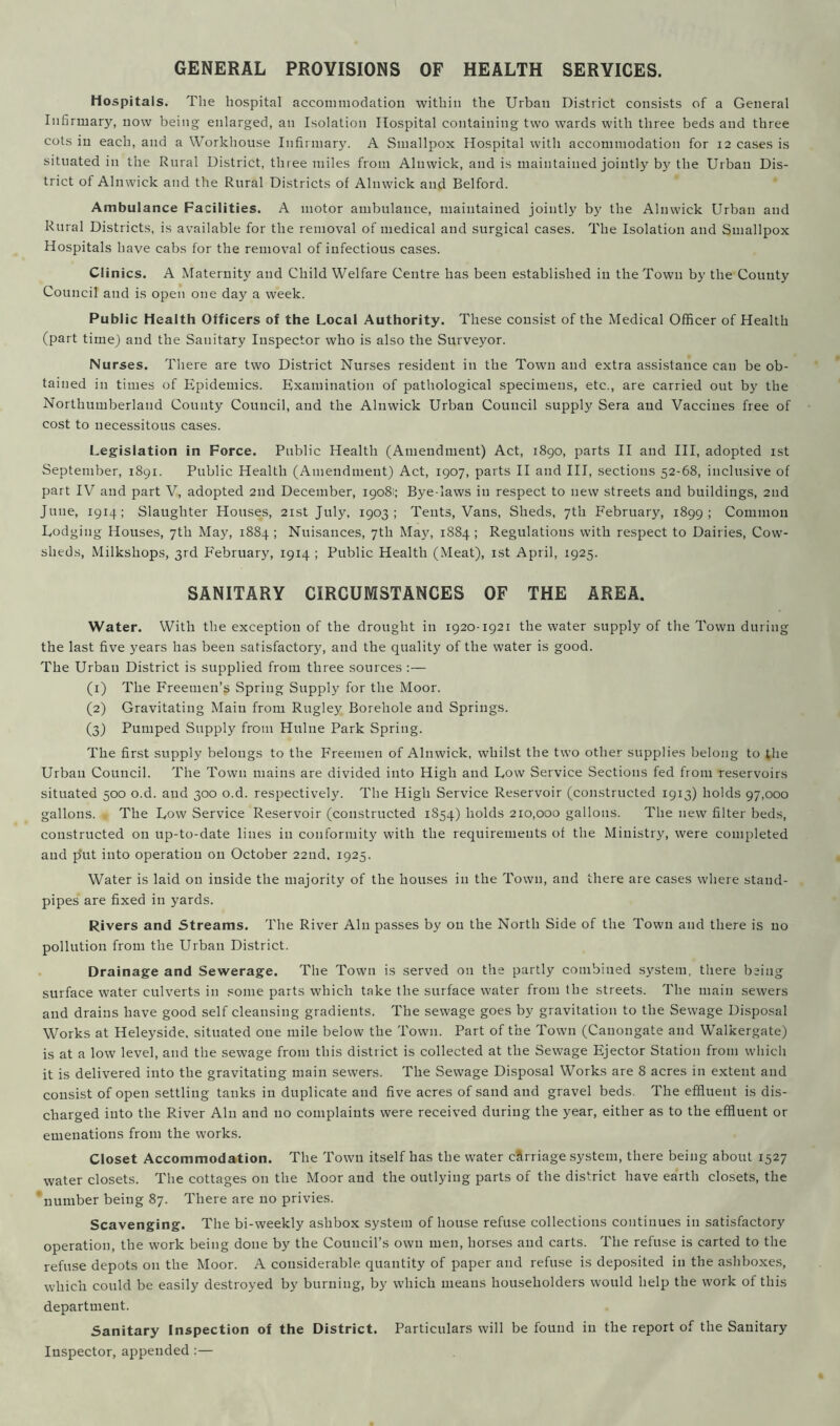 GENERAL PROVISIONS OF HEALTH SERVICES. Hospitals. The hospital accommodation within the Urban District consists of a General Infirmary, now being enlarged, an Isolation Hospital containing two wards with three beds and three cots in each, and a Workhouse Infirmary. A Smallpox Hospital with accommodation for 12 cases is situated in the Rural District, three miles from Alnwick, and is maintained jointly by the Urban Dis- trict of Alnwick and the Rural Districts of Alnwick and Belford. Ambulance Facilities. A motor ambulance, maintained jointly by the Alnwick Urban and Rural Districts, is available for the removal of medical and surgical cases. The Isolation and Smallpox Hospitals have cabs for the removal of infectious cases. Clinics. A Maternity and Child Welfare Centre has been established in the Town by the County Council and is open one day a week. Public Health Officers of the Local Authority. These consist of the Medical Officer of Health (part time) and the Sanitary Inspector who is also the Surveyor. Nurses. There are two District Nurses resident in the Town and extra assistance can be ob- tained in times of Epidemics. Examination of pathological specimens, etc., are carried out by the Northumberland County Council, and the Alnwick Urban Council supply Sera and Vaccines free of cost to necessitous cases. Legislation in Force. Public Health (Amendment) Act, 1890, parts II and III, adopted 1st September, 1891. Public Health (Amendment) Act, 1907, parts II and III, sections 52-68, inclusive of part IV and part V, adopted 2nd December, 19081; Bye-laws in respect to new streets and buildings, 2nd June, 1914; Slaughter Houses, 21st July, 1903; Tents, Vans, Sheds, 7th February, 1899; Common Lodging Houses, 7th May, 1884 ; Nuisances, 7th May, 1884 ; Regulations with respect to Dairies, Cow- sheds, Milkshops, 3rd February, 1914 ; Public Health (Meat), 1st April, 1925. SANITARY CIRCUMSTANCES OF THE AREA. Water. With the exception of the drought in 1920-1921 the water supply of the Town during the last five years has been satisfactory, and the quality of the water is good. The Urban District is supplied from three sources :— (1) The Freemen’s Spring Supply for the Moor. (2) Gravitating Main from Rugley Borehole and Springs. (3) Pumped Supply from Hulne Park Spring. The first supply belongs to the Freemen of Alnwick, whilst the two other supplies belong to the Urban Council. The Town mains are divided into High and Low Service Sections fed from reservoirs situated 500 o.d. and 300 o.d. respectively. The High Service Reservoir (constructed 1913) holds 97,000 gallons. The Low Service Reservoir (constructed 1854) holds 210,000 gallons. The new filter beds, constructed on up-to-date lines in conformity with the requirements of the Ministry, were completed and p’ut into operation 011 October 22nd, 1925. Water is laid on inside the majority of the houses in the Town, and there are cases where stand- pipes are fixed in yards. Rivers and Streams. The River Ain passes by on the North Side of the Town and there is no pollution from the Urban District. Drainage and Sewerage. The Town is served on the partly combined system, there being surface water culverts in some parts which take the surface water from the streets. The main sewers and drains have good self cleansing gradients. The sewage goes by gravitation to the Sewage Disposal Works at Heleyside, situated one mile below the Town. Part of the Town (Cauongate and Walkergate) is at a low level, and the sewage from this district is collected at the Sewage Ejector Station from which it is delivered into the gravitating main sewers. The Sewage Disposal Works are 8 acres in extent and consist of open settling tanks in duplicate and five acres of sand and gravel beds. The effluent is dis- charged into the River Ain and no complaints were received during the year, either as to the effluent or emenations from the works. Closet Accommodation. The Town itself has the water cSrriage system, there being about 1527 water closets. The cottages on the Moor and the outlying parts of the district have earth closets, the number being 87. There are no privies. Scavenging. The bi-weekly ashbox system of house refuse collections continues in satisfactory operation, the work being done by the Council’s own men, horses and carts. The refuse is carted to the refuse depots on the Moor. A considerable quantity of paper and refuse is deposited in the ashboxes, which could be easily destroyed by burning, by which means householders would help the work of this department. Sanitary Inspection of the District. Particulars will be found in the report of the Sanitary Inspector, appended :—