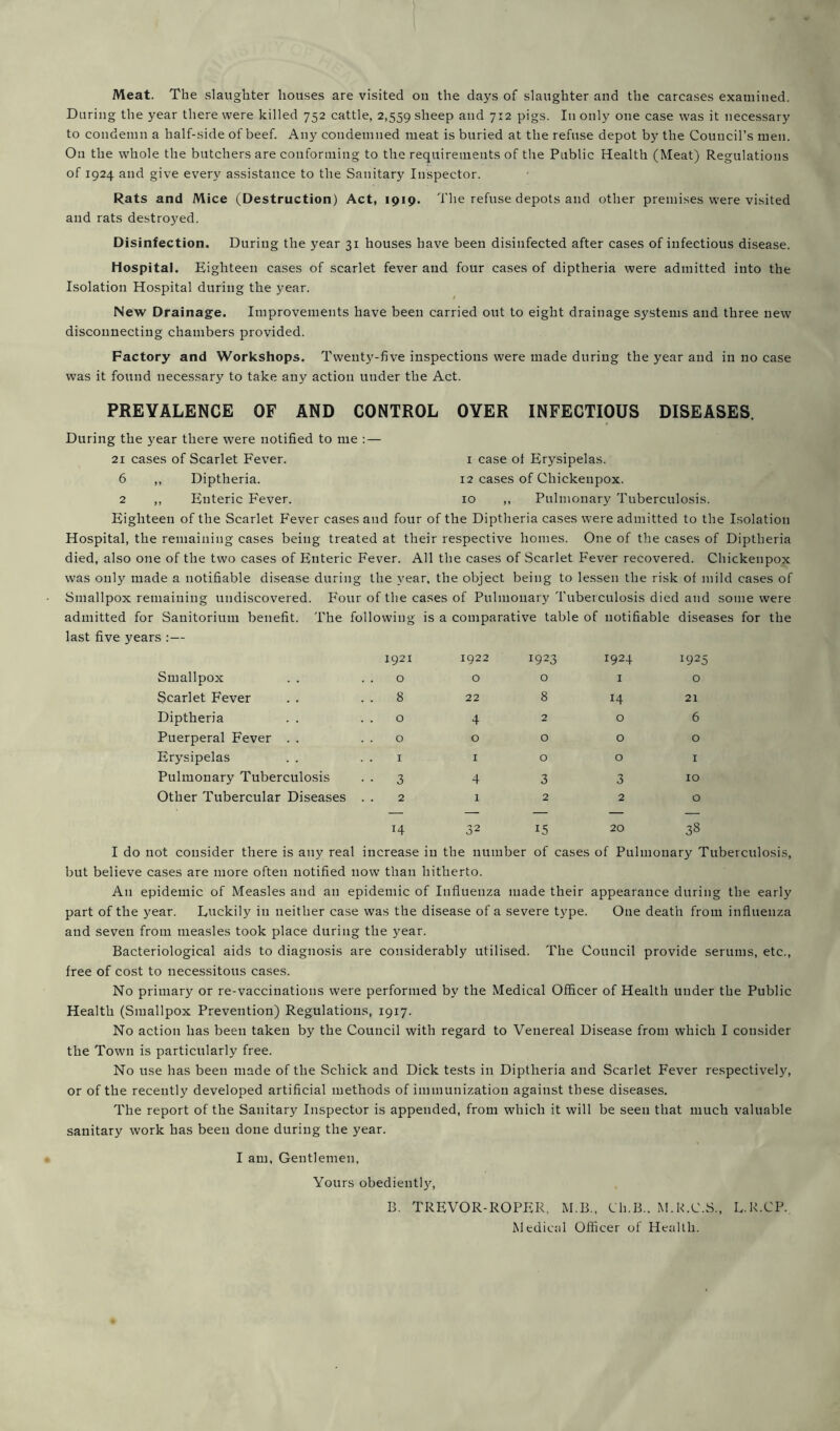 Meat. The slaughter houses are visited on the days of slaughter and the carcases examined. During the year there were killed 752 cattle, 2,559 sheep and 712 pigs. In only one case was it necessary to condemn a half-side of beef. Any condemned meat is buried at the refuse depot by the Council’s men. On the whole the butchers are conforming to the requirements of the Public Health (Meat) Regulations of 1924 and give every assistance to the Sanitary Inspector. Rats and Mice (Destruction) Act, 1919. The refuse depots and other premises were visited and rats destroyed. Disinfection. During the year 31 houses have been disinfected after cases of infectious disease. Hospital. Eighteen cases of scarlet fever and four cases of diptheria were admitted into the Isolation Hospital during the year. New Drainage. Improvements have been carried out to eight drainage systems and three new disconnecting chambers provided. Factory and Workshops. Twenty-five inspections were made during the year and in no case was it found necessary to take any action under the Act. PREVALENCE OF AND CONTROL OYER INFECTIOUS DISEASES. During the year there were notified to me :— 21 cases of Scarlet Fever. 1 case of Erysipelas. 6 ,, Diptheria. 12 cases of Chickenpox. 2 ,, Enteric Fever. 10 ,, Pulmonary Tuberculosis. Eighteen of the Scarlet Fever cases and four of the Diptheria cases were admitted to the Isolation Hospital, the remaining cases being treated at their respective homes. One of the cases of Diptheria died, also one of the two cases of Enteric Fever. All the cases of Scarlet Fever recovered. Chickenpox was only made a notifiable disease during the year, the object being to lessen the risk of mild cases of Smallpox remaining undiscovered. Four of the cases of Pulmonary Tuberculosis died and some were admitted for Sanitorium benefit. The following is a comparative table of notifiable diseases for the last five years :— 1921 1922 1923 1924 1925 Smallpox . . . . 0 0 0 1 0 Scarlet Fever . . 8 22 8 14 21 Diptheria . . 0 4 2 0 6 Puerperal Fever . . 0 0 0 0 0 Erysipelas . . . . 1 1 0 0 X Pulmonary Tuberculosis • • 3 4 3 3 10 Other Tubercular Diseases 2 l 2 2 0 14 3I 2 15 20 38 I do not consider there is any real increase in the number of cases of Pulmonary Tuberculosis, but believe cases are more often notified now than hitherto. A11 epidemic of Measles and an epidemic of Influenza made their appearance during the early part of the year. Luckily in neither case was the disease of a severe type. One death from influenza and seven from measles took place during the year. Bacteriological aids to diagnosis are considerably utilised. The Council provide serums, etc., free of cost to necessitous cases. No primary or re-vaccinations were performed by the Medical Officer of Health under the Public Health (Smallpox Prevention) Regulations, 1917. No action has been taken by the Council with regard to Venereal Disease from which I consider the Town is particularly free. No use has been made of the Schick and Dick tests in Diptheria and Scarlet Fever respectively, or of the recently developed artificial methods of immunization against these diseases. The report of the Sanitary Inspector is appended, from which it will be seen that much valuable sanitary work has been done during the year. I am. Gentlemen, Yours obediently, B. TREVOR-ROPER, M.B., Cli.B.. M.R.C.S., L.R.CP. Medical Officer of Health.
