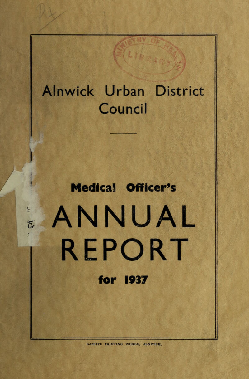 Alnwick Urban District Council Medical Officer’s ANNUAL REPORT for 1937 GAZETTE PRINTING WORKS, ALNWICK.