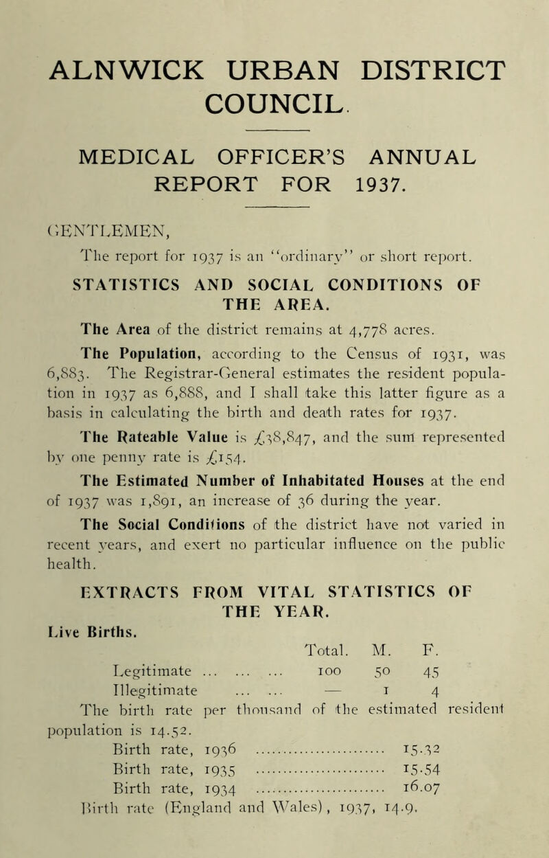 COUNCIL MEDICAL OFFICER’S ANNUAL REPORT FOR 1937. GENTLEMEN, The report for 1937 is an “ordinary” or short report. STATISTICS AND SOCIAL CONDITIONS OF THE AREA. The Area of the district remains at 4,778 acres. The Population, according to the Census of 1931, was 6,883. The Registrar-General estimates the resident popula- tion in 1937 as 6,888, and I shall take this latter figure as a basis in calculating the birth and death rates for 1937. The Rateable Value is £38,847, and the sum represented by one penny rate is £154. The Estimated Number of Inhabitated Houses at the end of 1937 was 1,891, an increase of 36 during the year. The Social Conditions of the district have not varied in recent years, and exert no particular influence on the public health. EXTRACTS FROM VITAL STATISTICS OF THE YEAR. Live Births. Total. M. F. Legitimate 100 50 45 Illegitimate — 14 The birth rate per thousand of the estimated resident population is 14.52. Birth rate, 1936 15.32 Birth rate, 1935 L5-54 Birth rate, 1934 16.07 Birth rate (England and Wales), 1937, 14.9.