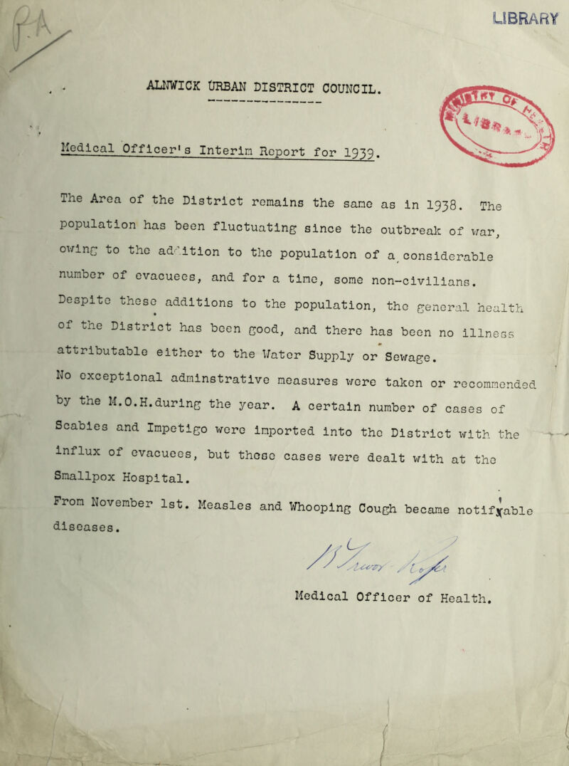 LIBRARY ALNWICK (JRBAN DISTRICT COUNCIL. Medical Officer's Interim Report for 1939. ihe Area of the District remains the same as In I938. The population has been fluctuating since the outbreak of \iar, ov/lng to the ad^'^ltlon to the population of a^ considerable number of evacuees, and for a time, some non-clvlllans. Despite these additions to the population, the general health of the District has been good, and there has been no Illness attributable either to the Water Supply or*Sewage. No exceptional admlnstratlve measures x-rorc taken or recommended by the M.O.H.durlng the year. A certain number of cases of Scabies and Impetigo wore Imported Into the District with the influx of evacuees, but these cases v/ere dealt with at the Smallpox Hospital. From November 1st. Measles and Whooping Cough became notifiable diseases. Medical Officer of Health.