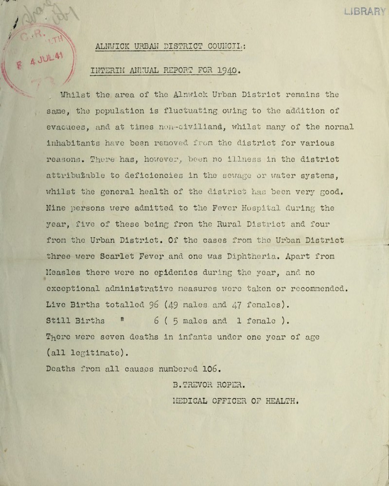 lJBRAR' ALNWICIC URBAN DISTRICT COUNCIL: INTERIM ANNUAL REPORT FOR 1940. Whilst the area of the Alnwick Urban District remains the same, the population is fluctuating oxring to the addition of evacuees, and at times non-civiliand, whilst many of the normal inhabitants have been removed from the district for various reasons. There has, hoxrever, been no illness in the distriot attributable to deficiencies in the sex/age or xrater systems, whilst the general health of the district has been very good, Nine persons xrere admitted to the Fever Hospital during the year, five of these being from the Rural District and four from the Urban District. Of the cases from the Urban District three x/ere Scarlet Fever and one x/as Diphtheria. Apart from Measles there x/ere no epidemics during the year, and no exceptional administrative measures were taken or recommended. Live Births totalled 96 (49 males and 47 females). Still Births n 6(5 males and 1 female ). There were seven deaths in infants under one year of age (all legitimate). Deaths from all causes numbered 10b. B.TREVOR ROPER.