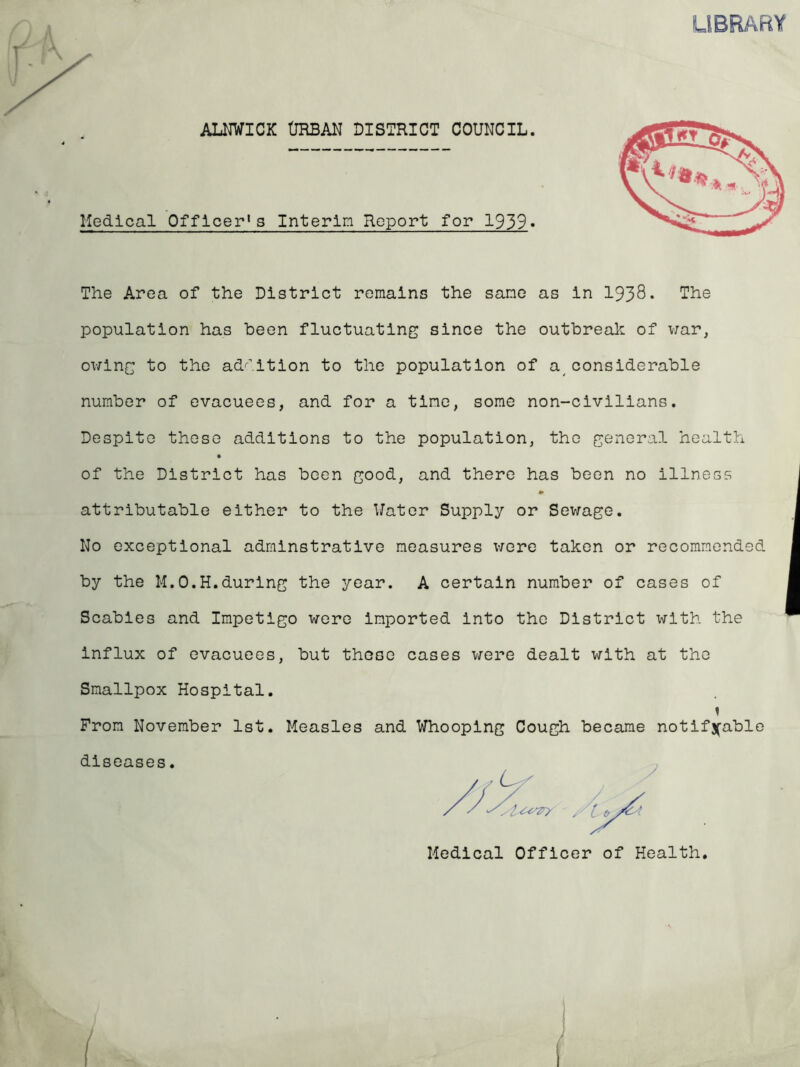 ALNWICK URBAN DISTRICT COUNCIL. Medical Officer's Interim Report for 1939« The Area of the District remains the same as in 1938* The population has been fluctuating since the outbreak of war, owing to the addition to the population of aconsiderable number of evacuees, and for a time, some non-civilians. Despite these additions to the population, the general health of the District has been good, and there has been no illness «• attributable either to the Water Supply or Sewage. No exceptional adminstrative measures were taken or recommended by the M.O.H.during the year. A certain number of cases of Scabies and Impetigo were imported into the District with the influx of evacuees, but these cases were dealt with at the Smallpox Hospital. From November 1st. Measles and Whooping Cough became notifiable diseases.