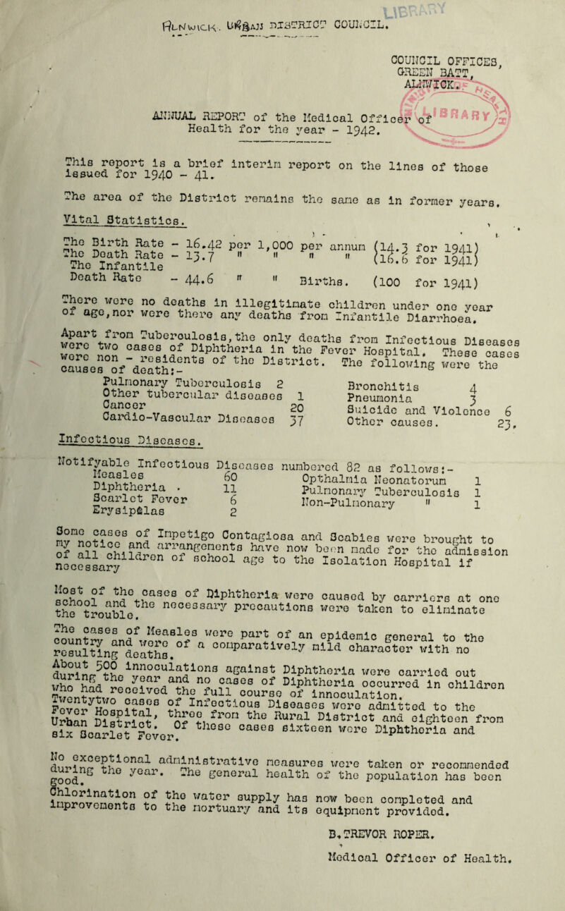 I^uts/wick• nfSTRICT COUNCIL* Wff X^£iO GREEN 3ATT, ALNWICK.. y$5 > - x f *W \ AltHUAL REPORU of the Hedical Officer of Health for the year - 1942. This report is a brief interim report on the lines of those issued for 1940 -41. The area of the District remains the sane as in former years. Vital Statistics. , Siri£? ?a-te “ 16.42 per 1,000 per annum (14.3 for 1941) The Death Hate - 13.7 « « n » hg g iQU The Infantile Ub,b f01 1941' Death Rate - 44.6 n » Births. (100 for 1941) There were no deaths in illegitimate children under one vear of age,nor were there any deaths from Infantile Diarrhoea. Apart from Tuberculosis,the only deaths from Infectious Diseases were two cases of Diphtheria in the Fever Hospital, These cases oaSaes°Sfdea?ht-ntS °f th° Dl8triot* *he followln6 were the Pulmonary Tuberculosis 2 Other tubercular diseases 1 Cancer 20 Cardio-Vascular Diseases 37 Bronchitis 4 Pneumonia 3 Suicide and Violence Other causes. 6 23 > 1 1 1 Infectious Diseases. Notifiable Infectious Diseases numbered 82 as follows*- Opthalmia Neonatorum Pulmonary Tuberculosis Seal let Fever 6 Non-Pulnonary 11 Erysipelas 2 mvnnot?PoS«Sfl Ir|peti£0 Contagiosa and 3cabies were brought to of Sll^hildrcnrTnfS havf n° boon nado f°r “ho admission nooessary ld f hooX aS° to the Isolation Hospital If schL?r4rt°4^SeS °f Q1Phthorla were caused by carriers at one the trouble™ nooessalT precautions wore taken to eliminate countrveandVernBo?3 Wer° of,M epldenlc general to the resSmng deatte. “Watively mild character with no ib°ih500 Innovations against Diphtheria were carried out ^£1 1°?Ses °f diphtheria occurred in children rpfr° i.ar reoGivcd the full course of innoculation Fover^Hofln?tn?S ?£ Inf2oWoua leases were ataitted to the Urban District’ fl’°n the Rura;L Dd®trlct and eighteen from six Scarlet Fever? °aSeB slxtGen wore diphtheria and durln^tbn0^1 adndalstratlvo measures were taken or reconraended good?S 4  'he soneral health of the population has boon In™™?! tf 4'° Wttt2r GupP1“' haa now boon conpleted and lnprovenonts to the Mortuary and Its equipment provided. B.PREVOR ROPER. Medical Officer of Health,