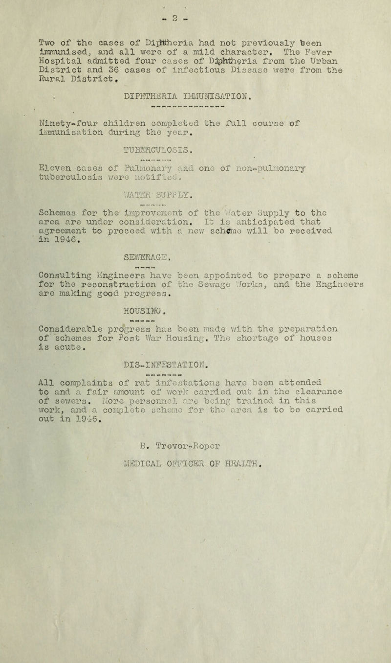 Two of the cases of Dijitlheria had not previously been immunised, and all were of a mild character. The Fever Hospital admitted four cases of Diphtheria from the Urban District and 36 cases of infectious Disease were from the Rural District* DIPHTHERIA IMMUNISATION. Ninety-four children completed the full course of imriiunisation during the year. TUBERCULOSIS. Eleven cases of Pulmonary and one of non-pulmonary tuberculosis wore notified. WATER SUPPLY. Schemes for the improvement of the Water Supply to the area are under consideration. It is anticipated that agreement to proceed with a new scheme will bo received in 1946. SEWERAGE. Consulting Engineers have been appointed to prepare a scheme for the reconstruction of the Sewage Works, and the Engineers arc making good progress. HOUSING. Considerable progress has been made with the preparation of schemes for Post War Housing. The shortage of houses is acute. DIS-INFESTATION. All complaints of rat infestations have been attended to and a fair amount of work carried out in the clearance of sewers. More personnel are being trained in this work, and a complete scheme for the area is to be carried out in 19-1-6. B. Trevor-Roper MEDICAL OFFICER OF HEALTH