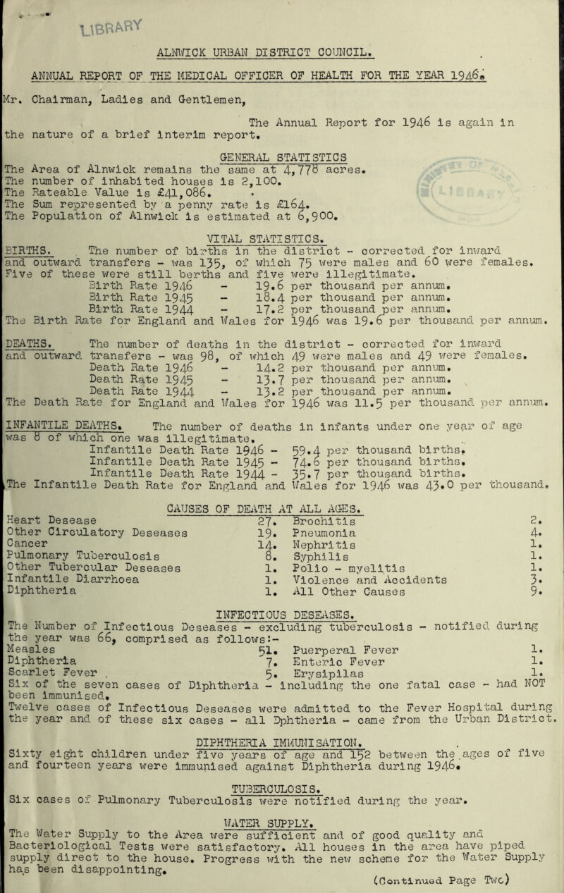 U8RkRY ALNWICK URBAN DISTRICT COUNCIL, ANNUAL REPORT OF THE MEDICAL OFFICER OF HEALTH FOR THE YEAR 194-6'g Mr. Chairman, Ladies and Gentlemen, The Annual Report for 194-6 is again in the nature of a brief interim report, GENERAL STATISTICS The Area of Alnwick remains the same at 4,778 acres. The number of inhabited houses is 2,100. The Rateable Value is £41,086. The Sum represented by a penny rate is £l6d. The Population of Alnwick is estimated at o,900. VITAL STATISTICS. BIRTHS. The number of births in the district - corrected for inward and outward transfers - was 135> of which 75 were males and 60 were females. Five of these were still berths and five were illegitimate. Birth Rate 1946 - 19*6 per thousand per annum. Birth Rate 1945 - 18.4 Per thousand per annum. Birth Rate 1944 - 17.2 per thousand per annum. The Birth Rate for England and Wales for 1946 x^as 19.6 per thousand per annum. DEATHS. The number of deaths in the district - corrected for inward and outward transfers - was 98, of which 49 were males and 49 were females. Death Rate 1946 - 14.2 per thousand per annum. Death Rate 1945 - 13*7 pe^ thousand per annum. Death Rate 1944 - 13*2 per thousand per annum. The Death Rate for England and Wales for 1946 was 11.5 per thousand per annum. INFANTILE DEATHS. The number of deaths in infants under one year of age was 8 of which one was illegitimate. Infantile Death Rate 1946 - 59»4 per thousand births. Infantile Death Rate 1945 ~ 74* o Pe^ thousand births. Infantile Death Rate 1944 - 35»7 per thousand births. iThe Infantile Death Rate for England and Wales for 1946 was 43*0 per thousand. CAUSES OF DEATH AT ALL AGES. Heart Desease 27. Brochitis 2. Other Circulatory Deseases 19» Pneumonia 4» Cancer 14. Nephritis 1. Pulmonary Tuberculosis 8. Syphilis 1. Other Tubercular Deseases 1. Polio - myelitis 1. Infantile Diarrhoea 1. Violence and Accidents 3» Diphtheria 1. All Other Causes 9» INFECTIOUS DESEASES. The Number of Infectious Deseases - excluding tuberculosis - notified during the year was 66, comprised as follows Measles ^l. Puerperal Fever 1. Diphtheria 7* Enteric Fever 1. Scarlet Fever . 5. Erysipilas !• Six of the seven cases of Diphtheria - including the one fatal case - had NOT been immunised. Twelve cases of Infectious Deseases were admitted to the Fever Hospital during the year and of these six cases - all Dphtheria - came from the Urban District. DIPHTHERIA IMMUNISATION. Sixty eight children under five years of age and 152 between the.ages of five and fourteen years were immunised against Diphtheria during 194-6* TUBERCULOSIS. Six cases of Pulmonary Tuberculosis were notified during the year, WATER SUPPLY. The Water Supply to the Area were sufficient and of good quality and Bacteriological Tests were satisfactory. All houses in the area have piped supply direct to the house. Progress with the new scheme for the Water Supply has been disappointing. (Continued Page Two)