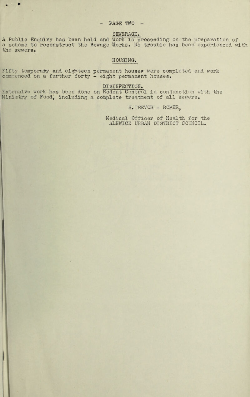 SEWERAGE» A Public Enquiry has been held and work is proceeding on the preparation of a scheme to reconstruct the Sewage Works. No trouble has been experienced with the sewers. HOUSING. Fifty temporary and eighteen permanent house#* were completed and work commenced on a further forty - eight permanent houses. DISINFECTION. Extensive work has been done on Rodent Control in conjunction with the Ministry of Food, including a complete treatment of all sewers. B.TREVOR - ROPER, Medical Officer of Health for the ALNWICK URBAN DISTRICT COUNCIL.