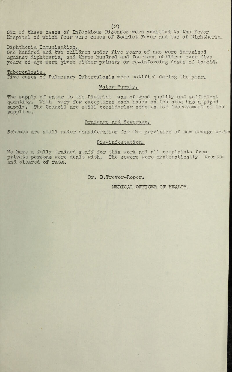 Six of these cases of Infectious Diseases were admitted to the Fever Hospital of which four were cases of Scarlet Fever and two of Diphtheria. Diphtheria Immunisation. One hundred and two children under five years of ago wore immunised against diphtheria, and three hundred and fourteen children over five years of age were given either primary or re-inforcing doses of toxoid Tuberculosis, Five cases of Pulmonary Tuberculosis were notified during the year. Water Supply. The supply of water to the District was of good quality and sufficient quantity. With very few exceptions each house on the area has a piped supply. The Council arc still considering schemes for improvement of the supplies. Drainage and Sewerage. Schemes arc still under consideration for the provision of new sewage work Dis-infestation. We have a fully trained staff for private persons were dealt with, and cleared of rats. this work and all complaints from The sewers were systematically treated Dr. B.Trevor-Roper. MEDICAL OFFICER OF HEALTH.