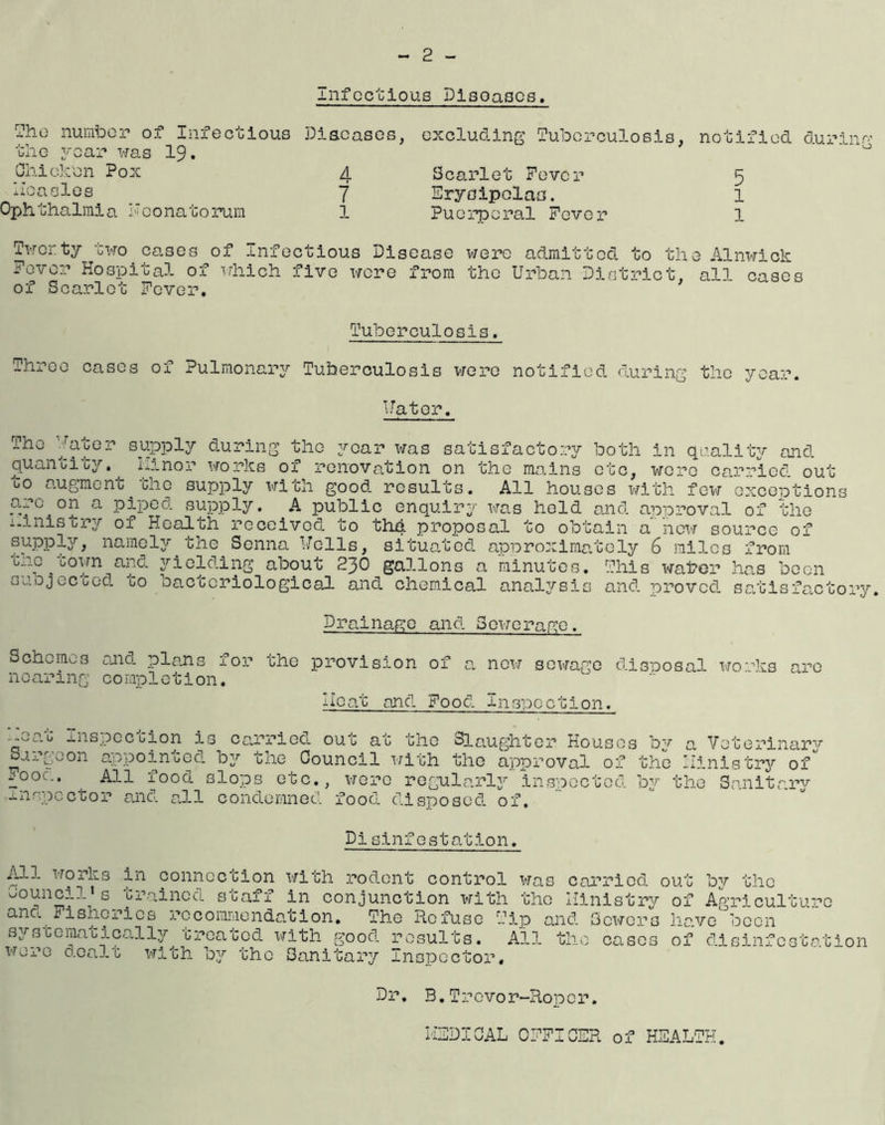 2 Infectious Dlaoasos. ?ho number of Infectious Diseases, excluding Tuberculosis, notified during the year was 19. 0 Chicken Pox 4 Scarlet Fever measles. 7 Erysipelas. Ophthalmia Neonatorum 1 Puerperal Fever 5 1 1 Twenty two cases of Infectious Disease were admitted to the Alnwick Fever Hospital of which five were from the Urban District, all cases of Scarlet Fever. Tuberculosis. Three cases of Pulmonary Tuberculosis were notified during the year. Water, The hater supply during the year was satisfactory both in quality and quantity. Linor works of renovation on the mains etc, wore carried out 00 augment. che supply with good results. All houses with few exceptions arc on a piped, supply. A public enquiry was held and. approval of the ministry of Health received to tM proposal to obtain a new source of supply, namely the Senna Wells, situated, approximately 6 miles from tno 70own and yielding about 230 gallons a minutes. This water has been suojec ced. co bacteriological and chemical anal3^sis and. proved, satisfactory. Drainage and Sewerage. Schemes and. plans for the provision of a. new sewage disposal wo• his are nearing completion. Heat and Food Inspection. •j-wO.c inspeccion is carries, onc ac the Slaughter Houses by a Veterinary Surgeon appointed, by the Council with the approval of the ministry of Foo... , All food, slops etc., were regularly inspected by the Sanitary inspector and. aJ.l condemned, food, disposed of. Pislnfestation. All works in connection with rodent control was carried out by the council * s trained staff in conjunction with the Ministry of Agriculture ano. fisheries recommendation. The Refuse Tip and. Sewers have been systematically treated with good results. Ail the cases of disinfestation wore dealt with by the Sanitary Inspector, Dr. B.Trevor-Roper. MEDICAL OFFICER of HEALTH.