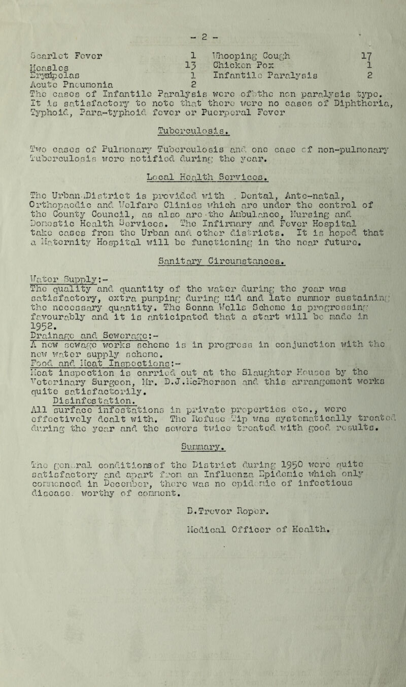 2 Scarlet Fever 1 T/hooping Gough 17 Measles 13 Chicken Pox 1 Erysipelas l Infantile Paralysis 2 Acute Pneumonia The cases of Infantile 2 Paralysis were ofbthe non paralysis type It is satisfactory to note that there wo re no eases of Diphtheria Typhoid, Para-typhoid fever or Puerperal Fever Tuberculosis. Two cases of Fulnonary Tuberculosis and one case cf non-pulnonary Tuberculosis were notified during the year. Local Health Services. The UrbanxDistrict is provided with . Dental, Ante-natal, Orthopaedic and Uelfare Clinics which are under the control of the County Council, as also arc the Anhuiancc, Nursing and Domestic Health Cervices. The Infirmary and Fever Hospital take cases from the Urban and other districts. It is hoped that a Maternity Hospital will be functioning in the near future. Sanitary Circumstances. Uator Supply:- The quality and quantity of the water during the year was satisfactory, extra pumping during mid and late summer sustaining the necessary quantity* The Senna Nells Scheme is progressing favourably and it is anticipated that a start will be made in- 1952. Drainage and Sewerage:- A new sewage works scheme is in progress in conjunction with the new water supply scheme. Food and Heat Inspections:- Heat inspection is carried out at the Slaughter Houses by the Veterinary Surgeon, Hr. D.J.McPherson and this arrangement works quite satisfactorily. Disinfestation. All surface infestations in private properties etc., were effectively dealt with. The Refuse Tip was systematically treato during the year and the sewers twice treated with good results. Summary. The general conditions of the District during 1950 were quite satisfactory and apart from an Influenza Dpidomic which only commenced in December, there was no epidemic of infectious disease, worthy of comment. E.Trevor Roper. Medical Officer of Health