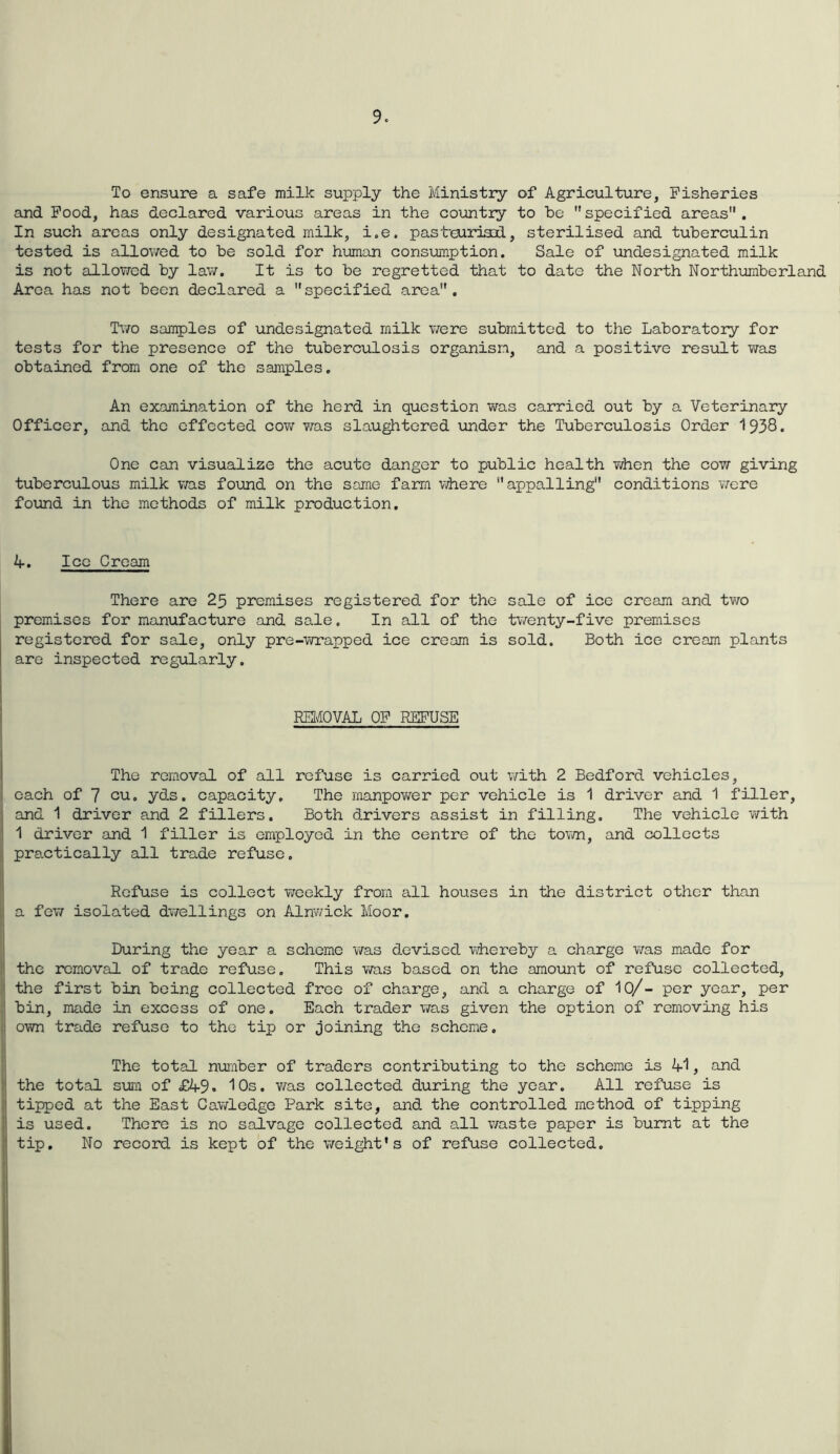 To ensure a safe milk supply the Ministry of Agriculture, Fisheries and Food, has declared various areas in the country to be specified areas. In such areas only designated milk, i.e. pasteurised, sterilised and tuberculin tested is allowed to be sold for human consumption. Sale of undesignated milk is not allowed by law. It is to be regretted that to date the North Northumberland Area has not been declared a specified area. Two samples of undesignated milk were submitted to the Laboratory for tests for the presence of the tuberculosis organism, and a positive result was obtained from one of the samples. An examination of the herd in question was carried out by a Veterinary Officer, and the effected cow was slaughtered under the Tuberculosis Order 1938. One can visualize the acute danger to public health when the cow giving tuberculous milk was found on the same farm where appalling conditions were found in the methods of milk production. 4. Ice Cream There are 25 premises registered for the sale of ice cream and two premises for manufacture and sale. In all of the twenty-five premises registered for sale, only pre-wrapped ice cream is sold. Both ice cream plants are inspected regularly. REMOVAL OF REFUSE The removal of all refuse is carried out with 2 Bedford vehicles, each of 7 cu. yds. capacity. The manpower per vehicle is 1 driver and 1 filler, and 1 driver and 2 fillers. Both drivers assist in filling. The vehicle with 1 driver and 1 filler is employed in the centre of the town, and collects practically all trade refuse. Refuse is collect weekly from all houses in the district other than a few isolated dwellings on Alnwick Moor. During the year a scheme was devised whereby a charge was made for the removal of trade refuse. This was based on the amount of refuse collected, the first bin being collected free of charge, and a charge of 10/- per year, per bin, made in excess of one. Each trader was given the option of removing his own trade refuse to the tip or joining the scheme. The total number of traders contributing to the scheme is 41, and the total sum of £49• 10s. was collected during the year. All refuse is tipped at the East Cawledge Park site, and the controlled method of tipping is used. There is no salvage collected and all waste paper is burnt at the tip. No record is kept of the weight's of refuse collected.