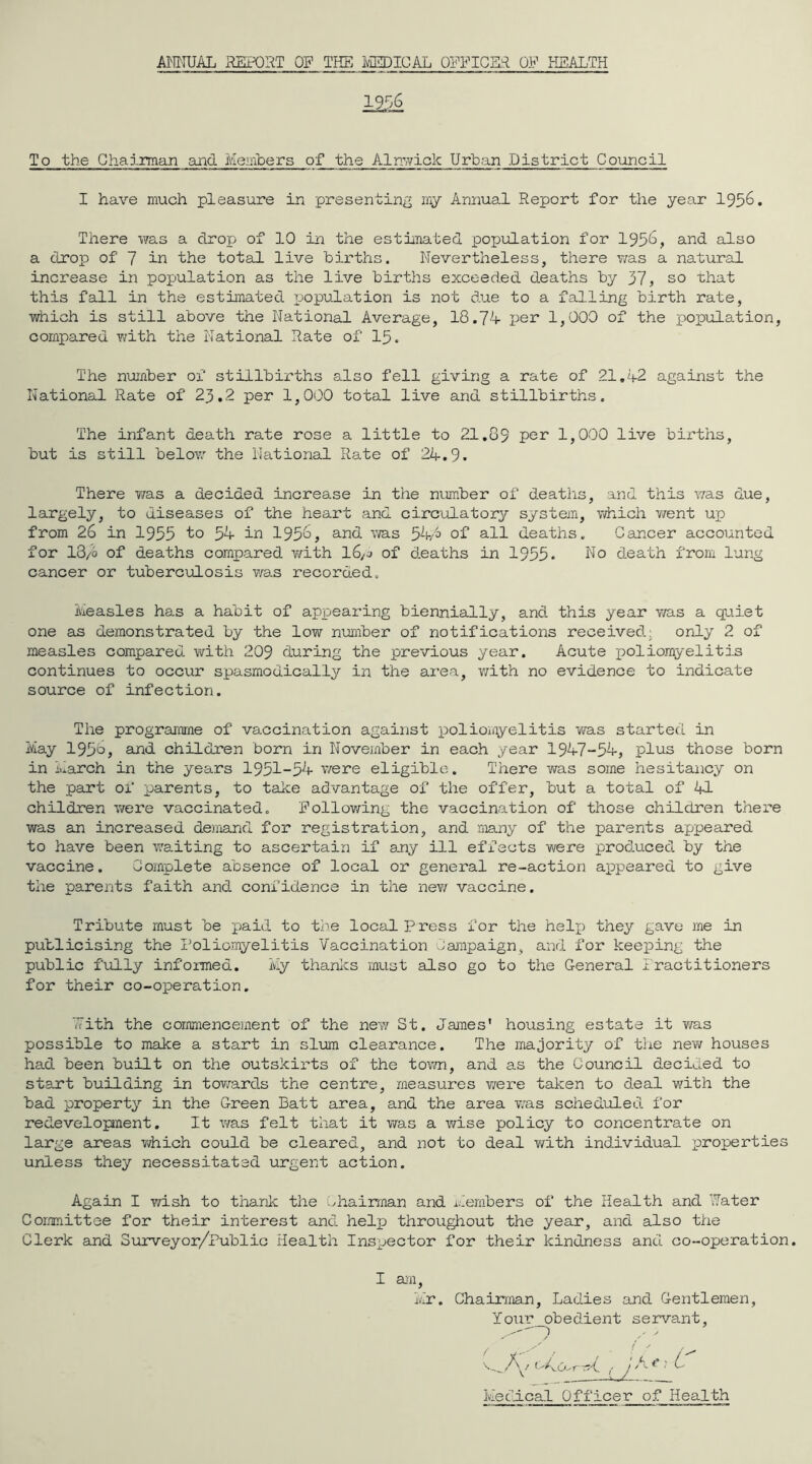 ANNUAL REPORT OP THE MEDICAL OFFICE* OP HEALTH 1956 To the Chairman and Members of the Alnwick Urban District Council I have much pleasure in presenting my Annual Report for the year 1956. There was a drop of 10 in the estimated population for 1956, and also a drop of 7 in the total live births. Nevertheless, there was a natural increase in population as the live births exceeded deaths by 37, so that this fall in the estimated population is not due to a falling birth rate, which is still above the National Average, 18.74 per 1,000 of the population, compared with the National Rate of 15. The number of stillbirths also fell giving a rate of 21.42 against the National Rate of 23.2 per 1,000 total live and stillbirths. The infant death rate rose a little to 21.89 per 1,000 live births, but is still below the National Rate of 24.9. There was a decided increase in the number of deaths, and this was due, largely, to diseases of the heart and circulatory system, which v/ent up from 26 in 1955 to 5A- in 1956, and was 54A> of all deaths. Cancer accounted for 13/6 of deaths compared with 16,j of deaths in 1955. No death from lung cancer or tuberculosis was recorded. Measles has a habit of appearing biennially, and this year was a quiet one as demonstrated by the low number of notifications received: only 2 of measles compared with 209 during the previous year. Acute poliomyelitis continues to occur spasmodically in the area, with no evidence to indicate source of infection. The programme of vaccination against poliomyelitis was started in May 1956>, and children born in November in each year 1947-54, plus those born in March in the years 1951-5A- were eligible. There y/as some hesitancy on the part of parents, to take advantage of the offer, but a total of 41 children were vaccinated. Follov/ing the vaccination of those children there was an increased demand for registration, and many of the parents appeared to have been waiting to ascertain if ary ill effects were produced by the vaccine. Complete absence of local or general re-action appeared to give the parents faith and confidence in the new vaccine. Tribute must be paid to tie local Press for the help) they gave me in publicising the Poliomyelitis Vaccination Campaign, and for keepaing the public fully informed. My thanks must also go to the General Practitioners for their co-operation. 'Pith the commencement of the new St. James’ housing estate it was possible to make a start in slum clearance. The majority of the nev; houses had been built on the outskirts of the tov*m, and as the Council decided to start building in tov/ards the centre, measures v/ere taken to deal with the bad property in the Green Batt area, and the area was scheduled for redevelopnent. It v/as felt that it was a v/ise policy to concentrate on large areas v/hich could be cleared, and not to deal v/ith individual properties unless they necessitated urgent action. Again I wish to thank the chairman and Members of the Health and Water Committee for their interest and help) throughout the year, and also the Clerk and Surveyor/Public Health Inspector for their kindness and. co-operation. I am, Mr. Chairman, Ladies and Gentlemen, Your _obed.ient servant, Medical Officer of Health