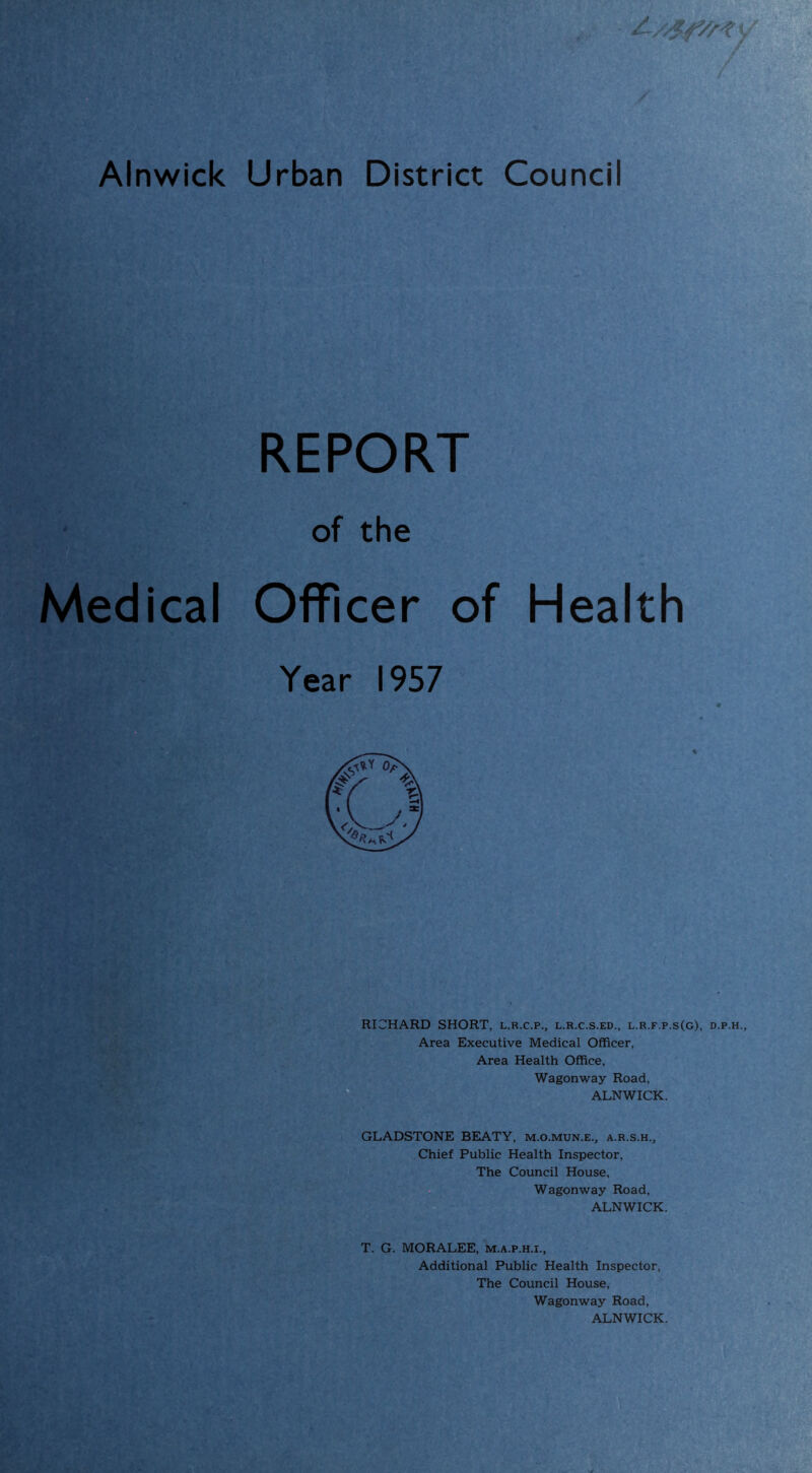 Alnwick Urban District Council / REPORT of the Medical Officer of Health Year 1957 RICHARD SHORT, l.r.c.p., l.r.c.s.ed., l.r.f.p.s(g), d.p.h. Area Executive Medical Officer, Area Health Office, Wagonway Road, ALNWICK. GLADSTONE BEATY, m.o.mun.e., a.r.s.h.. Chief Public Health Inspector, The Council House, Wagonway Road, ALNWICK. T. G. MORALEE, m.a.p.h.i., Additional Public Health Inspector, The Council House, Wagonway Road, ALNWICK.