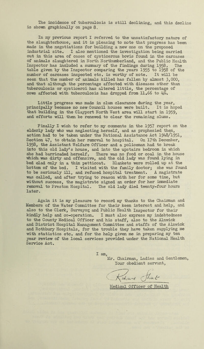 The incidence of tuberculosis is still declining, and this decline is shown graphically on page 8. In my previous report I referred to the unsatisfactory nature of the slaughterhouse, and it is pleasing to note that progress has been made in the negotiations for building a new one on the proposed industrial site. I also mentioned the investigation being carried out in this area of cases of cysticercus bovis found in the carcases of animals slaughtered in North Northumberland, and the Public Health Inspector has included a summary of the findings during 1958. The table given by the Inspector comparing the years 1955 to 1958 of the number of carcases inspected etc. is worthy of note. It will be seen that the number of animals killed has fallen by almost 3,000, and that although the percentage affected with diseases other than tuberculosis or cysticerci has altered little, the percentage of cows affected with tuberculosis has dropped from 11.66 to k%. Little progress was made in slum clearance during the year, principally because no new Council houses were built. It is hoped that building in the Clayport North West area will start in 1959, and efforts will then be renewed to clear the remaining slums. Finally I wish to refer to my comments in the 1957 report on the elderly lady who was neglecting herself, and as prophesied then, action had to be tahen under the National Assistance Act 1948/1951, Section 47, to obtain her removal to hospital. On 17th December, 1958, the Assistant Welfare Officer and a policeman had to break into this old lady's house, and into the upstairs bedroom in which she had barricaded herself. There was no food or coal in the house whichi was dirty and offensive, and the old lady was found lying in bed clad only in a thin petticoat. Blankets were rolled up at the Bottom of the bed. I visited with the family doctor; she was found to be seriously ill, and refused hospital treatment. A magistrate was called, and after trying to reason with, her for some time, but without success, the magistrate signed an order for her immediate removal to Preston Hospital. The old lady died twenty-four hours later. Again it is my pleasure to record my thanks to the Chairman and Members of the Water Committee for their keen interest and help, and also to the Clerk, Surveyor and Public Health Inspector for their kindly help and co-operation. I must also express my indebtedness to the County Medical Officer and his staff, also to the Alnwick and District Hospital Management Committee and staffs of the Alnwick and Rothhury Hospitals, for the trouble they have taken supplying me with statistics etc. and for the help given me in preparing my ten year review of the local services provided under the National health Service Act. I am, Mr. Chairman, Ladies and Gentlemen., Your obedient servant,
