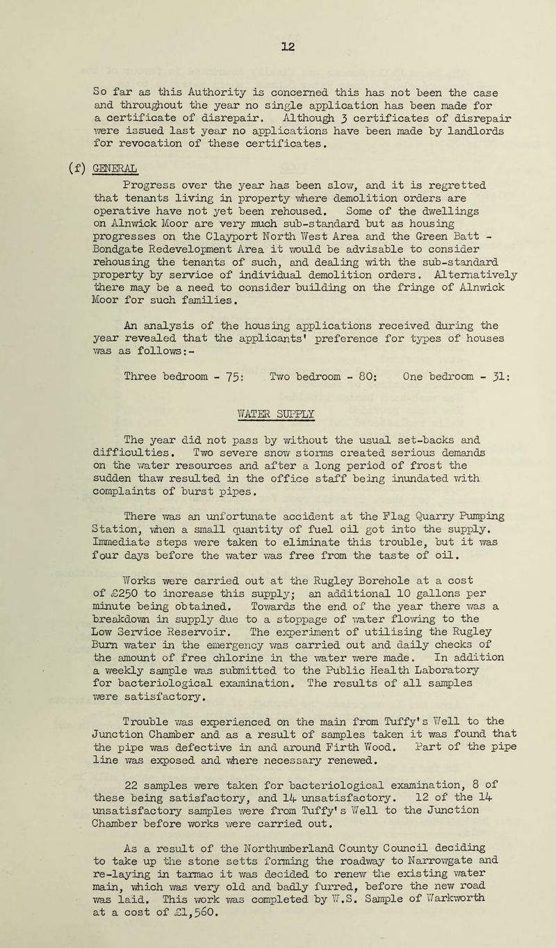 So far as this Authority is concerned this has not been the case and throughout the year no single application has been made for a certificate of disrepair. Although 3 certificates of disrepair were issued last year no applications have been made by landlords for revocation of these certificates. (f) GENERAL Progress over the year has been slow, and it is regretted that tenants living in property where demolition orders are operative have not yet been rehoused. Some of the dwellings on Alnwick Moor are very much sub-standard but as housing progresses on the Clayport North West Area and the Green Batt - Bondgate Redevelopment Area it would be advisable to consider rehousing the tenants of such, and dealing with the sub-standard property by service of individual demolition orders. Alternatively there may be a need to consider building on the fringe of Alnwick Moor for such families. An analysis of the housing applications received during the year revealed that the applicants' preference for types of houses was as follows:- Three bedroom - 75: Two bedroom - 80: One bedroom - 31: WATER SUPPLY The year did not pass by without the usual set-backs and difficulties. Two severe snow storms created serious demands on the water resources and after a long period of frost the sudden thaw resulted in the office staff being inundated with complaints of burst pipes. There was an unfortunate accident at the Flag Quarry Pumping Station, when a small quantity of fuel oil got into the supply. Immediate steps were taken to eliminate this trouble, but it v/as four days before the water was free from the taste of oil. Works were carried out at the Rugley Borehole at a cost of £250 to increase this supply; an additional 10 gallons per minute being obtained. Towards the end of the year there was a breakdown in supply due to a stoppage of v/ater flov/ing to the Low Service Reservoir. The experiment of utilising the Rugley Bum water in the emergency was carried out and daily checks of the amount of free chlorine in the water were made. In addition a weekly sample v/as submitted to the Public Health Laboratory for bacteriological examination. The results of all samples were satisfactory. Trouble v/as experienced on the main from Tuffy' s Well to the Junction Chamber and as a result of samples taken it was found that the pipe was defective in and around Firth Wood. Part of the pipe line v/as exposed and where necessary renewed. 22 samples v/ere taken for bacteriological examination, 8 of these being satisfactory, and 14 unsatisfactory. 12 of the 14 unsatisfactory samples were from Tuffy's Well to the Junction Chamber before works v/ere carried out. As a result of the Northumberland County Council deciding to take up the stone setts forming the roadway to Narrowgate and re-laying in tarmac it v/as decided to renew the existing water main, which was very old and badly furred, before the new road v/as laid. This work v/as completed by W.S. Sample of Jarkworth at a cost of , 560.