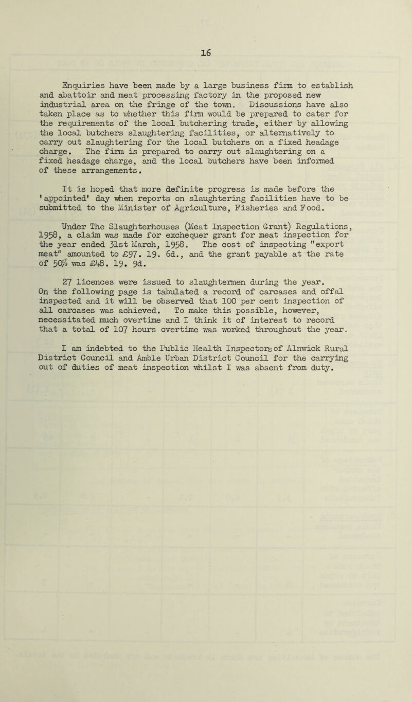 Enquiries have been made by a large business firm to establish and abattoir and meat processing factory in the proposed new Industrial area on the fringe of the town. Discussions have also taken place as to whether this firm would be prepared to cater for the requirements of the local butchering trade, either by allowing the local butchers slaughtering facilities, or alternatively to carry out slaughtering for the local butchers on a fixed headage charge. The firm is prepared to carry out slaughtering on a fixed headage charge, and the local butchers have been informed of these arrangements. It is hoped that more definite progress is made before the * appointed’ day when reports on slaughtering facilities have to be submitted to the Minister of Agriculture, Fisheries and Food. Under The Slaughterhouses (Meat Inspection Grant) Regulations, 1958, a claim was made for exchequer grant for meat inspection for the year ended 31st March, 1958. The cost of inspecting export meat'1 amounted to £97 • 19« 6d., and the grant payable at the rate of 507° was £48. 19. 9d. 27 licences were issued to slaughtermen during the year. On the following page is tabulated a record of carcases and offal inspected and it will be observed that 100 per cent inspection of all carcases was achieved. To make this possible, however, necessitated much overtime and I think it of interest to record that a total of 107 hours overtime was worked throughout the year. I am indebted to the Public Health Inspectors of Alnwick Rural District Council and Amble Urban District Council for the carrying out of duties of meat inspection -whilst I was absent from duty.