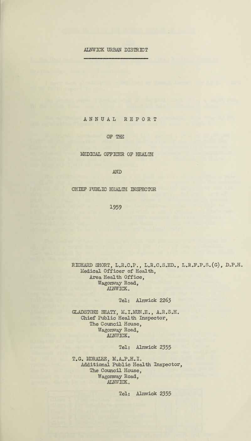 ALNWICK URBAN DISTRICT ANNUAL REPORT OP THE MEDICAL OFFICER OF HEALTH AND CHIEF PUBLIC HEALTH INSPECTOR 1959 RICHARD SHORT, L.R.C.P., L.R.C.S.ED., L.R.F.P.S. (G), D.P.H. Medical Officer of Health, Area Health Office, Wagonway Road, ALNWICK. Tel: Alnwick 2263 GLADSTONE BEATY, M.I.MUN.E., A.R.S.H. Chief Public Health Inspector, The Council House, Wagonway Road, ALNWICK. Tel: Alnwick 2355 T.G. MQRALEE, M.A.P.H.I. Additional Public Health Inspector, The Council House, Wagonway Road, ALNWICK. Tel: Alnwick 2355