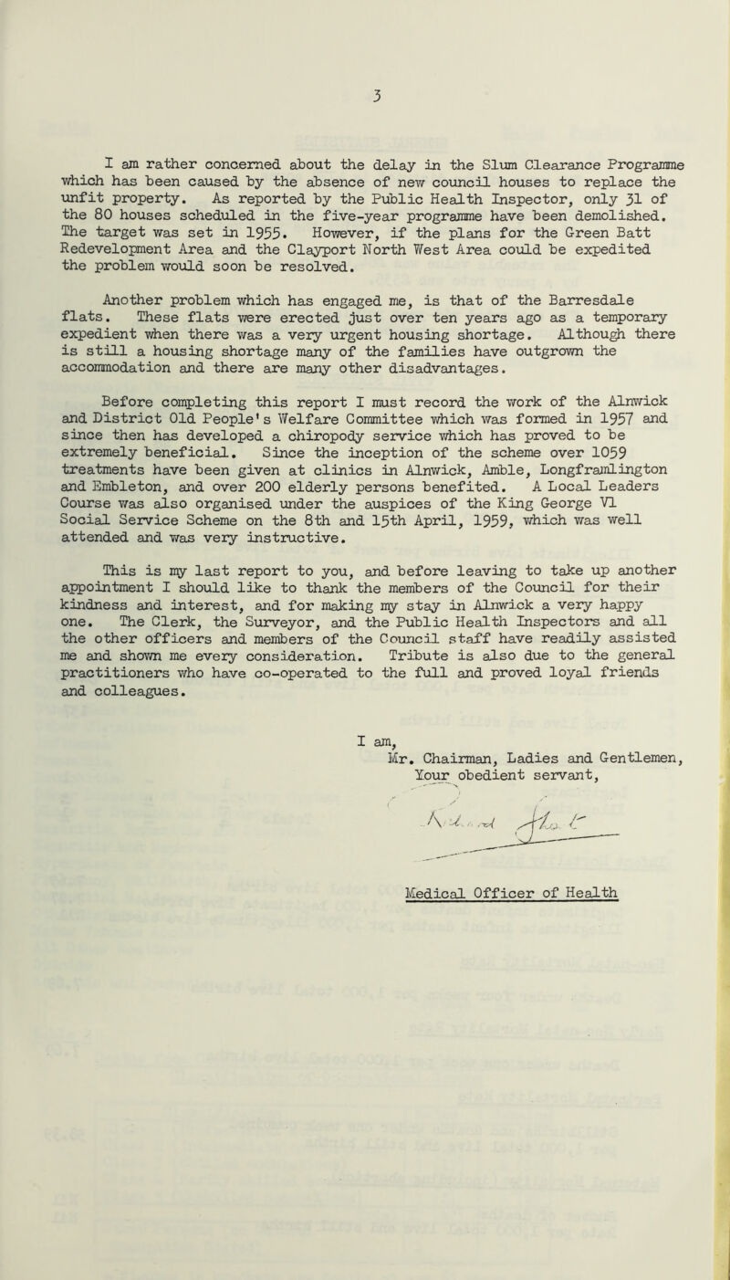 I am rather concerned about the delay in the Slum Clearance Programme which has been caused by the absence of new council houses to replace the unfit property. As reported by the Public Health Inspector, only 31 of the 80 houses scheduled in the five-year programme have been demolished. The target was set in 1955. However, if the plans for the Green Batt Redevelopment Area and the Clayport North West Area could be expedited the problem would soon be resolved. Another problem which has engaged me, is that of the Barresdale flats. These flats were erected just over ten years ago as a temporary expedient when there was a very urgent housing shortage. Although there is still a housing shortage many of the families have outgrown the accommodation and there are many other disadvantages. Before completing this report I must record the work of the Alnwick and District Old People's Welfare Committee which was formed in 1957 and since then has developed a chiropody service which has proved to be extremely beneficial. Since the inception of the scheme over 1059 treatments have been given at clinics in Alnwick, Amble, Longframiington and Embleton, and over 200 elderly persons benefited. A Local Leaders Course was also organised under the auspices of the King George VI Social Service Scheme on the 8th and 15th April, 1959, which was well attended and was very instructive. This is my last report to you, and before leaving to take up another appointment I should like to thank the members of the Council for their kindness and interest, and for making my stay in Alnwick a very happy one. The Clerk, the Surveyor, and the Public Health Inspectors and all the other officers and members of the Council staff have readily assisted me and shown me every consideration. Tribute is also due to the general practitioners who have co-operated to the full and proved loyal friends and colleagues. I am, Mr. Chairman, Ladies and Gentlemen, lour obedient servant, Medical Officer of Health