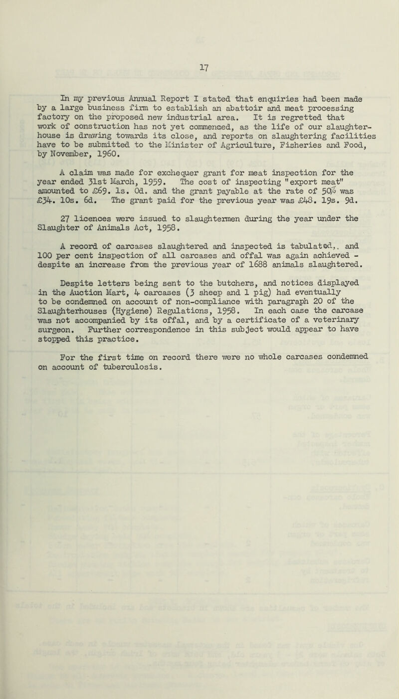 In my previous Annual Report I stated that enquiries had been made by a large business firm to establish an abattoir and meat processing factory on the proposed new industrial area. It is regretted that work of construction has not yet commenced, as the life of our slaughter- house is drawing towards its close, and reports on slaughtering facilities have to be submitted to the Minister of Agriculture, Fisheries and Food, by November, i960. A claim was made for exchequer grant for meat inspection for the year ended 31st March, 1959. The cost of inspecting export meat amounted to £69. Is. Od. and the grant payable at the rate of 5Q/0 was £34. 10s. 6d. The grant paid for the previous year was £43. 19s. 9d. 27 licences were issued to slaughtermen during the year under the Slaughter of Animals Act, 1958. A record of carcases slaughtered and inspected is tabulated,, and 100 per cent inspection of all carcases and offal was again achieved - despite an Increase from the previous year of 1688 animals slaughtered. Despite letters being sent to the butchers, and notices displayed in the Auction Mart, 4 carcases (3 sheep and 1 pig) had eventually to be condemned on account of non-compliance with paragraph 20 of the Slaughterhouses (Hygiene) Regulations, 1958. In each case the carcase was not accompanied by its offal, and by a certificate of a veterinary surgeon. Further correspondence in this subject would appear to have stopped this practice. For the first time on record there were no whole carcases condemned on account of tuberculosis.