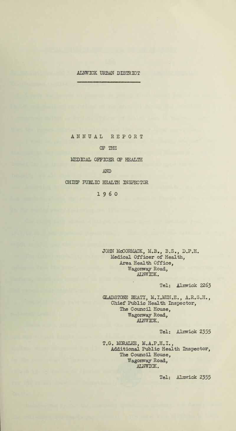 ALNWICK URBAN DISTRICT ANNUAL REPORT OP THE MEDICAL OPPICER OP HEALTH AND CHIEF PUBLIC HEALTH INSPECTOR I960 JOHN McCORMACK, M.B., B.S., D.P.H. Medical Officer of Health, Area Health Office, Wagonway Road, ALNWICK. Tel: Alnwick 2263 GLADSTONE BEATY, M.I.MUN.E., A.R.S.H., Chief Public Health Inspector, The Council House, Wagonway Road, ALNWICK. Tel: Alnwick 2355 T.G. MORALES, M.A.P.H.I., Additional Public Health Inspector, The Council House, Wagonway Road, ALNWICK. Tel: Alnwick 2355