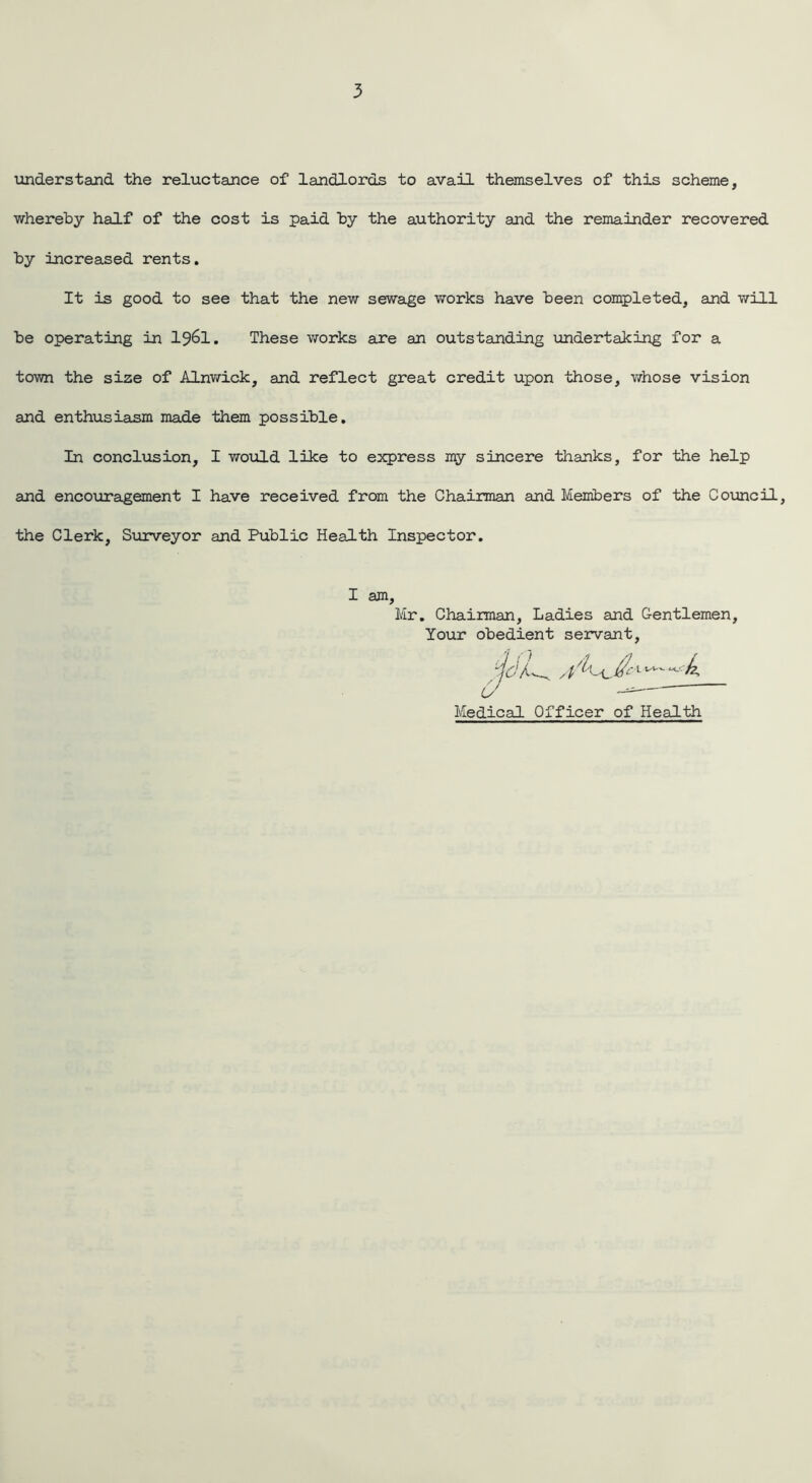 understand the reluctance of landlords to avail themselves of this scheme, whereby half of the cost is paid by the authority and the remainder recovered by increased rents. It is good to see that the new sewage works have been completed, and will be operating in I96I. These works are an outstanding undertaking for a town the size of Alnwick, and reflect great credit upon those, whose vision and enthusiasm made them possible. In conclusion, I would like to express my sincere thanks, for the help and encouragement I have received from the Chairman and Members of the Council, the Clerk, Surveyor and Public Health Inspector. I am, Mr. Chairman, Ladies and Gentlemen, Your obedient servant, Medical Officer of Health