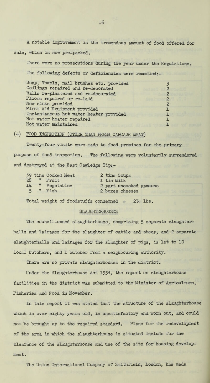 A notable improvement is the tremendous amount of food offered for sale, which is now pre-packed. There were no prosecutions during the year under the Regulations. The following defects or deficiencies were remedied:- Soap, Towels, nail brushes etc. provided 3 Ceilings repaired and re-decorated 2 ?falls re-plastered and re-decorated 2 Floors repaired or re-laid 2 New sinks provided 2 First Aid E quipment provided 1 Instantaneous hot water heater provided 1 Hot water heater repaired 1 Hot water maintained 1 (4) FOOD INSPECTION (OTHER THAN FRESH CARCASE MEAT) Twenty-four visits were made to food premises for the primary purpose of food inspection. The following were voluntarily surrendered and destroyed at the East Cawledge Tip:- 39 tins Cooked Meat 2 tins Soups 28  Fruit 1 tin Milk 14  Vegetables 2 part uncooked gammons 3  Fish 2 boxes cheeses Total weight of foodstuffs condemned = 234 lbs. SLAUSiTERHQUSES The council-owned slaughterhouse, comprising 5 separate slaughter- halls and lairages for the slaughter of cattle and sheep, and 2 separate slaughterhalls and lairages for the slaughter of pigs, is let to 10 local butchers, and 1 butcher from a neighbouring authority. There are no private slaughterhouses in the district. Under the Slaughterhouse Act 1958? the report on slaughterhouse facilities in the district was submitted to the Minister of Agriculture, Fisheries and Food in November. In this report it was stated that the structure of the slaughterhouse which is over eighty years old, is uns at is factory and worn out, and could not be brought up to the required standard. Plans for the redevelopment of the area in which the slaughterhouse is situated include for the clearance of the slaughterhouse and use of the site for housing develop- ment. The Union International Company of Smithfield, London, has made