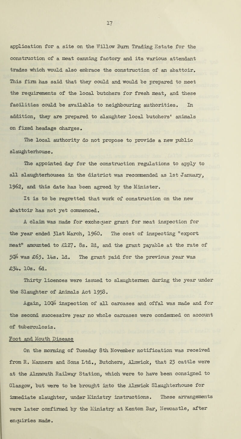 application for a site on the Willow Bum Trading Estate for the construction of a meat canning factory and its various attendant trades which would also embrace the construction of an abattoir. This firm has said that they could and would be prepared to meet the requirements of the local butchers for fresh meat, and these facilities could be available to neighbouring authorities. In addition, they are prepared to slaughter local butchers' animals on fixed headage charges. The local authority do not propose to provide a new public slaughterhouse. The appointed day for the construction regulations to apply to all slaughterhouses in the district was recommended as 1st January, 1962, and this date has been agreed by the Minister. It is to be regretted that work of construction on the new abattoir has not yet commenced. A claim was made for exchequer grant for meat inspection for the year ended 31st March, i960. The cost of inspecting export meat amounted to £127. 8s. 2d, and the grant payable at the rate of 3C$> was £63. 14s. Id. The grant paid for the previous year was £34. 10s. 6d. Thirty licences were issued to slaughtermen during the year under the Slaughter of Animals Act 1958. Again, 100/o inspection of all carcases and offal was made and for the second successive year no whole c air cases were condemned on account of tuberculosis. Foot and Mouth Disease On the morning of Tuesday 8th November notification was received from R. Manners and Sons Ltd., Butchers, Alnwick, that 23 cattle were at the Alnmouth Railway Station, which were to have been consigned to Glasgow, but were to be brought into the Alnwick Slaughterhouse for immediate slaughter, under Ministry instructions. These arrangements were later confirmed by the Ministry at Kenton Bar, Newcastle, after enquiries made.