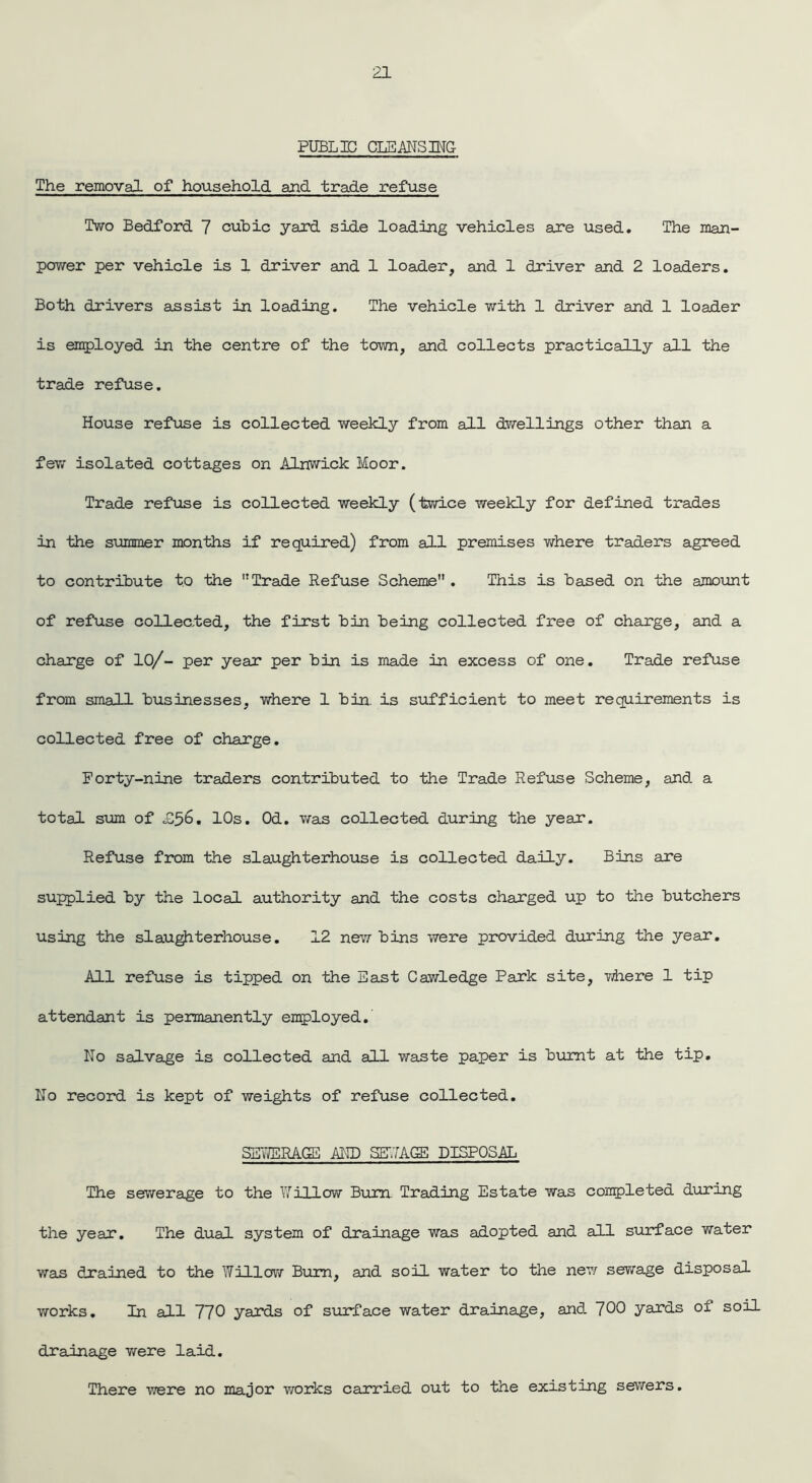 PUBLIC CLEANSING The removal of household and trade refuse Two Bedford 7 cubic yard side loading vehicles are used. The man- power per vehicle is 1 driver and 1 loader, and 1 driver and 2 loaders. Both drivers assist in loading. The vehicle with 1 driver and 1 loader is employed in the centre of the town, and collects practically all the trade refuse. House refuse is collected weekly from all dwellings other than a few isolated cottages on Alnwick Moor. Trade refuse is collected weekly (twice weekly for defined trades in the summer months if required) from all premises where traders agreed to contribute to the Trade Refuse Scheme . This is based on the amount of refuse collected, the first bin being collected free of charge, and a change of 10/- per year per bin is made in excess of one. Trade refuse from small businesses, where 1 bin. is sufficient to meet requirements is collected free of charge. Forty-nine traders contributed to the Trade Refuse Scheme, and a total sum of £56. 10s. Od. was collected during the year. Refuse from the slaughterhouse is collected daily. Bins are supplied by the local authority and the costs charged up to the butchers using the slaughterhouse. 12 new bins were provided during the year. All refuse is tipped on the East Cawledge Park site, where 1 tip attendant is permanently employed. No salvage is collected and all waste paper is burnt at the tip. No record is kept of weights of refuse collected. SEWERAGE AND SEWAGE DISPOSAL The sewerage to the Willow Bum Trading Estate was completed during the year*. The dual system of drainage was adopted and all surface water wan drained to the Willow Bum, and soil water to the new sewage disposal works. In all 770 yards of surface water drainage, and 700 yards oj. soil drainage were laid. There were no major works carried out to the existing sewers.