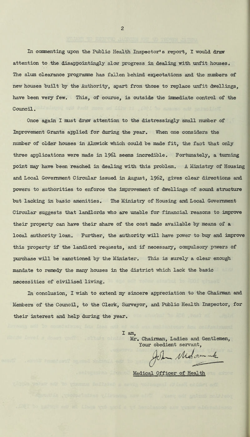 In commenting upon the Public Health Inspector1 s report, I would draw attention to the disappointingly slow progress in dealing with unfit houses. The slum clearance programme has fallen behind expectations and the numbers of new houses built by the Authority, apart from those to replace unfit dwellings, have been very few. This, of course, is outside the immediate control of the Council. Once again I must draw attention to the distressingly small number of Improvement Grants applied for during the year. When one considers the number of older houses in Alnwick which could be made fit, the fact that only three applications were made in 1961 seems incredible. Fortunately, a turning point may have been reached in dealing with this problem. A Ministry of Housing and Local Government Circular issued in August, 1962, gives clean directions and powers to authorities to enforce the improvement of dwellings of sound structure but lacking in basic amenities. The Ministry of Housing and Local Government Circular* suggests that landlords who axe unable for financial reasons to improve their property can have their share of the cost made available by means of a local authority loan. Further, the authority will have power to buy and improve this property if the landlord requests, and if necessary, compulsory powers of purchase will be sanctioned by the Minister. This is surely a clear- enough mandate to remedy the many houses in the district which lack the basic necessities of civilised living. In conclusion, I wish to extend my sincere appreciation to the Chairman and Members of the Council, to the Clerk, Surveyor, and Public Health Inspector, for their interest and help during the year. I am. ■> Mr. Chairman, Ladies and Gentlemen, Your obedient servant Medical Officer of Health