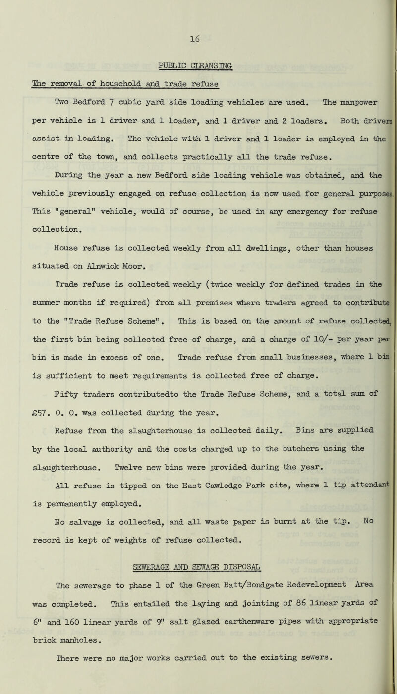 PUBLIC CLEANSING The removal of household and trade refuse Two Bedford 7 cubic yard side loading vehicles axe used. The manpower per vehicle is 1 driver and 1 loader, and 1 driver and 2 loaders. Both drivers \ assist in loading. The vehicle with 1 driver and 1 loader is employed in the centre of the town, and collects practically all the trade refuse. During the year a new Bedford side loading vehicle was obtained, and the vehicle previously engaged on refuse collection is now used for general purposes, This general” vehicle, would of course, be used in any emergency for refuse collection. House refuse is collected weekly from all dwellings, other than houses situated on Alnwick Moor. Trade refuse is collected weekly (twice weekly for defined trades in the summer months if required) from all premises where traders agreed to contribute to the Trade Refuse Scheme . This is based on the amount of refuse collected, the first bin being collected free of charge, and a charge of 10/- per year per bin is made in excess of one. Trade refuse from small businesses, where 1 bin is sufficient to meet requirements is collected free of charge. Fifty traders contributedto the Trade Refuse Scheme, and a total sum of £57. 0. 0. was collected during the year. Refuse from the slaughterhouse is collected daily. Bins are supplied by the local authority and the costs charged up to the butchers using the slaughterhouse. Twelve new bins were provided during the year. All refuse is tipped on the East Cawledge Park site, where 1 tip attendant is permanently employed. No salvage is collected, and all waste paper is burnt at the tip. No record is kept of weights of refuse collected. SEYfERAGE AND SEWAGE DISPOSAL The sewerage to phase 1 of the Green Batt/Bondgate Redevelopment Area was completed. This entailed the laying and jointing of 86 linear yards of 6 and 160 linear yards of 9 salt glazed earthenware pipes with appropriate brick manholes. There were no major works carried out to the existing sewers.