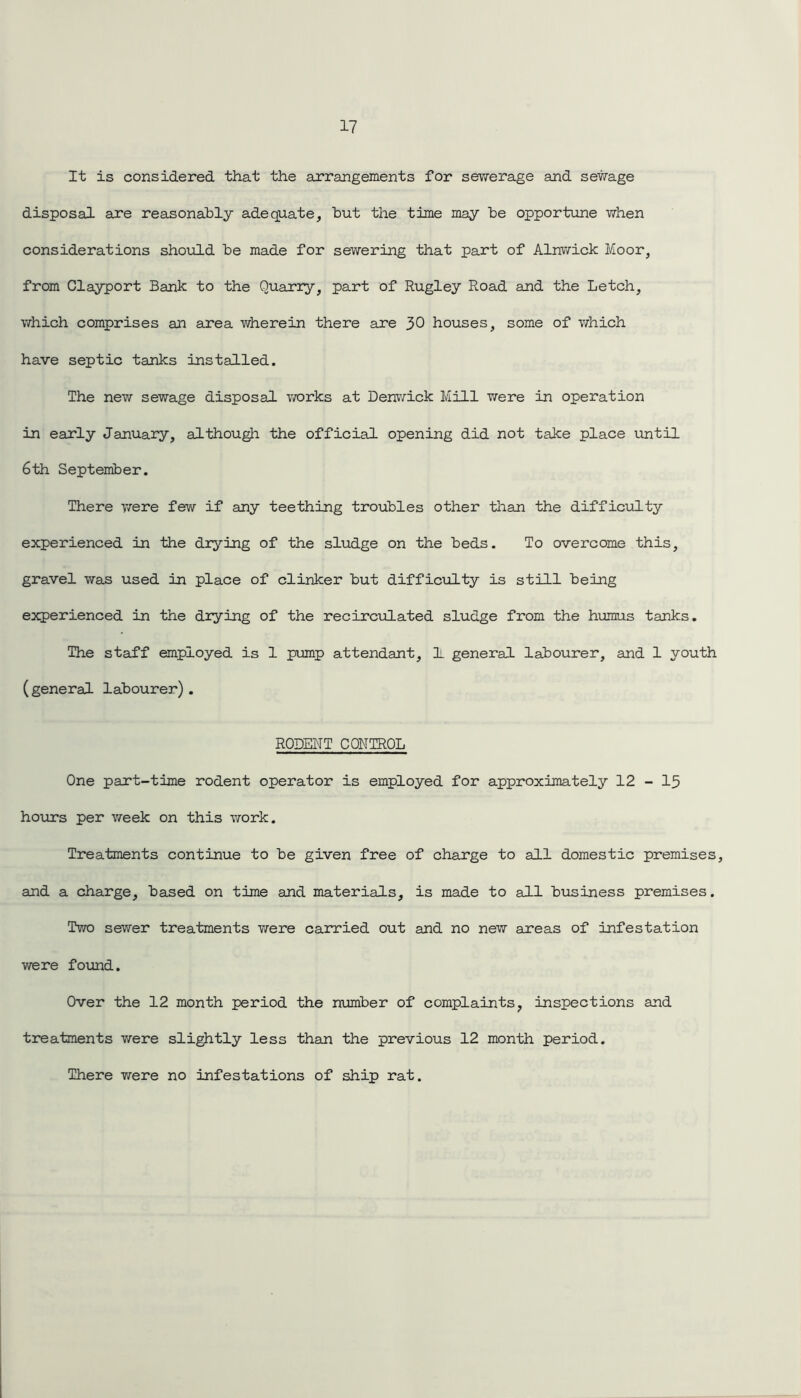 It is considered that the arrangements for sewerage and sewage disposal are reasonably adequate, but the time may be opportune when considerations should be made for sewering that part of Alnwick Moor, from Clayport Bank to the Quarry, part of Rugley Road and the Letch, which comprises an area wherein there are 30 houses, some of which have septic tanks installed. The new sewage disposal works at Denwick Mill were in operation in early January, although the official opening did not take place until 6th September. There 'were few if any teething troubles other than the difficulty experienced in the drying of the sludge on the beds. To overcome this, gravel was used in place of clinker but difficulty is still being experienced in the drying of the recirculated sludge from the humus tanks. The staff employed is 1 pump attendant, 1 general labourer, and 1 youth (general labourer). RODENT CONTROL One part-time rodent operator is employed for approximately 12 - 15 hours per week on this work. Treatments continue to be given free of charge to all domestic premises, and a charge, based on time and materials, is made to all business premises. Two sewer treatments were carried out and no new areas of infestation were found. Over the 12 month period the number of complaints, inspections and treatments were slightly less than the previous 12 month period. There were no infestations of ship rat.