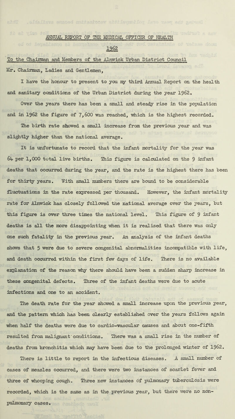 1962 To the Chairman and Members of the Alnwick Urban District Council Mr. Chairman, Ladies and Gentlemen, I have the honour to present to you my third Annual Report on. the health and sanitary conditions of the Urban District during the year 1962. Over the years there has been a small and steady rise in the population and in 1962 the figure of 7,600 was reached, which is the highest recorded. The birth rate showed a small increase from the previous year and was slightly higher than the national average. It is unfortunate to record that the infant mortality for the year was 64- per 1,000 total live births. This figure is calculated on the 9 infant deaths that occurred during the year, and the rate is the highest there has been for thirty years. With small numbers there are bound to be considerable fluctuations in the rate expressed per thousand. However, the infant mortality rate for Alnwick has closely followed the national average over the years, but this figure is over three times the national level. This figure of 9 infant deaths is all the more disappointing when. it is realised that there was only one such fatality in the previous year. An analysis of the infant deaths shows that 5 were due to severe congenital abnormalities incompatible with life, and death occurred within the first few days of life. There is no available explanation of the reason why there should have been a sudden sharp increase in these congenital defects. Three of the infant deaths were due to acute infections and one to an accident. The death rate for the year showed a small increase upon the previous year, and the pattern which has been, clearly established over the years follows again when half the deaths were due to cardio-wascular causes and about one-fifth resulted from malignant1 conditions. There was a small rise in the number of deaths from bronchitis which may have been due to the prolonged winter of 1962. There is little to report in the infectious diseases. .A small number of cases of measles occurred, and there were two instances of scarlet fever and three of whooping cough. Three new instances of pulmonary tuberculosis were recorded, which is the same as in the previous year, but there were no non- pulmonary cases.