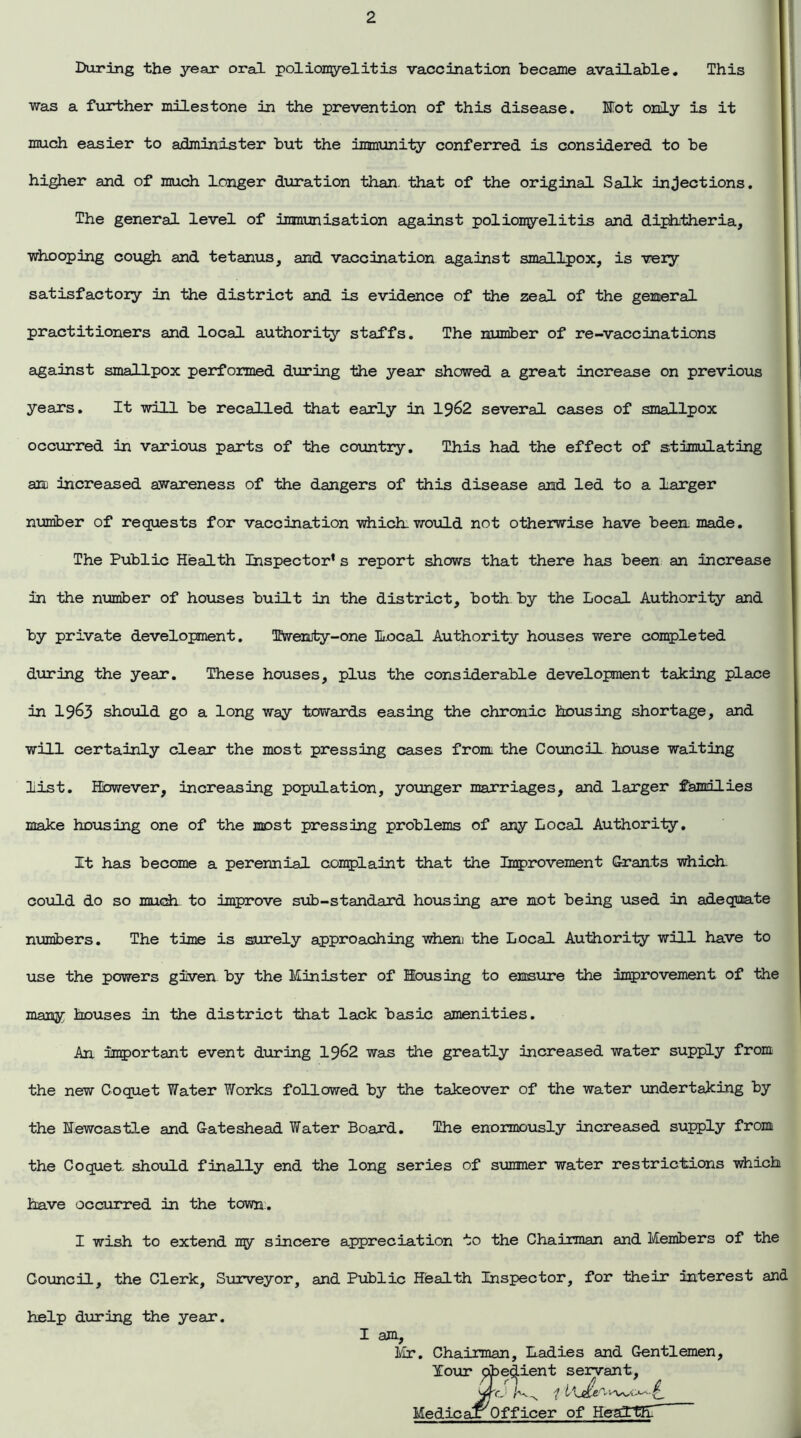 During the year oral poliomyelitis vaccination became available. This was a further milestone in the prevention of this disease. Hot only is it much easier to administer but the immunity conferred is considered to be higher and of much Longer duration than, that of the original Salk injections. The general level of immunisation against poliomyelitis and diphtheria, whooping cough and tetanus, and vaccination against smallpox, is very satisfactory in the district and is evidence of the zeal of the general practitioners and local authority staffs. The number of re-vaccinations against smallpox performed during the year showed a great increase on previous years. It will be recalled that early in 1962 several cases of smallpox occurred in various parts of the country. This had the effect of stimulating an increased awareness of the dangers of this disease and led to a larger number of requests for vaccination which would not otherwise have been made. The Public Health Inspector* s report shows that there has been an increase in the number of houses built in the district, both by the Local Authority and by private development. Twenty-one local Authority houses were completed during the year. These houses, plus the considerable development taking place in 1963 should go a long way towards easing the chronic housing shortage, and will certainly clear the most pressing cases from the Council house waiting list. However, increasing population, younger marriages, and larger families make housing one of the most pressing problems of any Local Authority. It has become a perennial complaint that the Improvement Grants which could do so much to improve sub-standard housing are not being used in adequate numbers. The time is surely approaching when the Local Authority will have to use the powers given, by the Minister of Housing to ensure the improvement of the many houses in the district that lack basic amenities. An important event during 1962 was the greatly increased water supply from the new Coquet Water Works followed by the takeover of the water undertaking by the Hewcastle and Gateshead Water Board. The enormously increased supply from the Coquet should finally end the long series of simmer water restrictions which have occurred in the town. I wish to extend my sincere appreciation to the Chairman and Members of the Council, the Clerk, Surveyor, and Public Health Inspector, for their interest and help during the year. I am, Mr. Chairman, Ladies and Gentlemen, Your pbevident servant, WO 1 i - ^ Medical Officer of Health