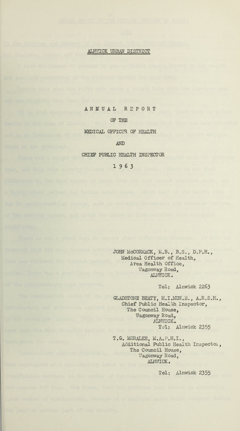ALNWICK URBAN DISTRICT AN HU A L REPORT OP THE MEDICAL OPPICER OP HEALTH AND CHIEF PUBLIC HEALTH INSPECTOR 19 6 3 JOHN McCORMACK, M.B., B.S., D.P.H., Medical Officer of Health, Area Health Office, Wagonway Road, ALNWICK. Tel: Alnwick 2263 GLADSTONE BEATY, M.I.MUN.E., A.R.S.H. Chief Public Health Inspector, The Council House, Wagonway Road, ALNWICK* Tel: Alnwick 2355 T.G. MORALEE, M.A.P.H.I., Additional Public Health Inspectoi The Council House, Wagonway Road, ALNWICK. Tel: Alnwick 2355