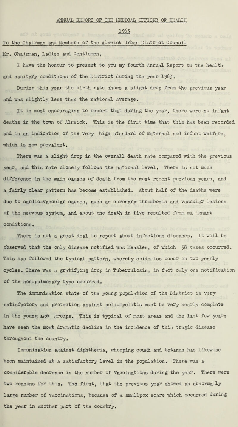 ANNUAL REPORT OF THE MEDICAL OFFICER OF HEALTH 1963 To the Chairman and Members of the Alnwick Urban District Council Mr. Chairman, Ladies and Gentlemen, I have the honour to present to you my fourth Annual Report on the health and sanitary conditions of the District during the year 1963.. During this year the birth rate shows a slight drop from the previous year and was slightly less than the national average. It is most encouraging to report that during the year, there were no infant deaths in the town of Alnwick. This is the first time that this has been recorded and is an indication of the very high standard of maternal, and infant welfare, vriiich is now prevalent. There was a slight drop in the overall death rate compared with the previous year, and this rate closely follows the national level. There is not much difference in the main causes of death from the r.ost recent previous years, and a fairly clear pattern has become established. About half of the deaths were due to cardio-vascular causes, auch as coronary thrombosis and vascular lesions of the nervous system, and about one death in five resulted from malignant conditions. There is not a great deal to report about infectious diseases. It will be observed that the only disease notified was Measles, of which 98 cases occurred. This has followed the typical pattern, whereby epidemics occur in two yearly cycles. There was a gratifying drop in Tuberculosis, in fact only one notification of the non-pulmonary type occurred. The immunisation state of the young population of the District is very satisfactory and protection against poliomyelitis must be very nearly complete in the young ag© groups. This is typical of most areas and the last few years have seen the most dramatic decline in the incidence of this tragic disease throughout the country. Immunisation against diphtheria, whooping cough and tetanus has likewise been maintained at a satisfactory level in the population. There was a considerable decrease in the number of vaccinations during the year. There were two reasons for this. Ths first, that the previous year showed an abnormally large number of vaccinations, because of a smallpox scare which occurred during the year in another part of the country.