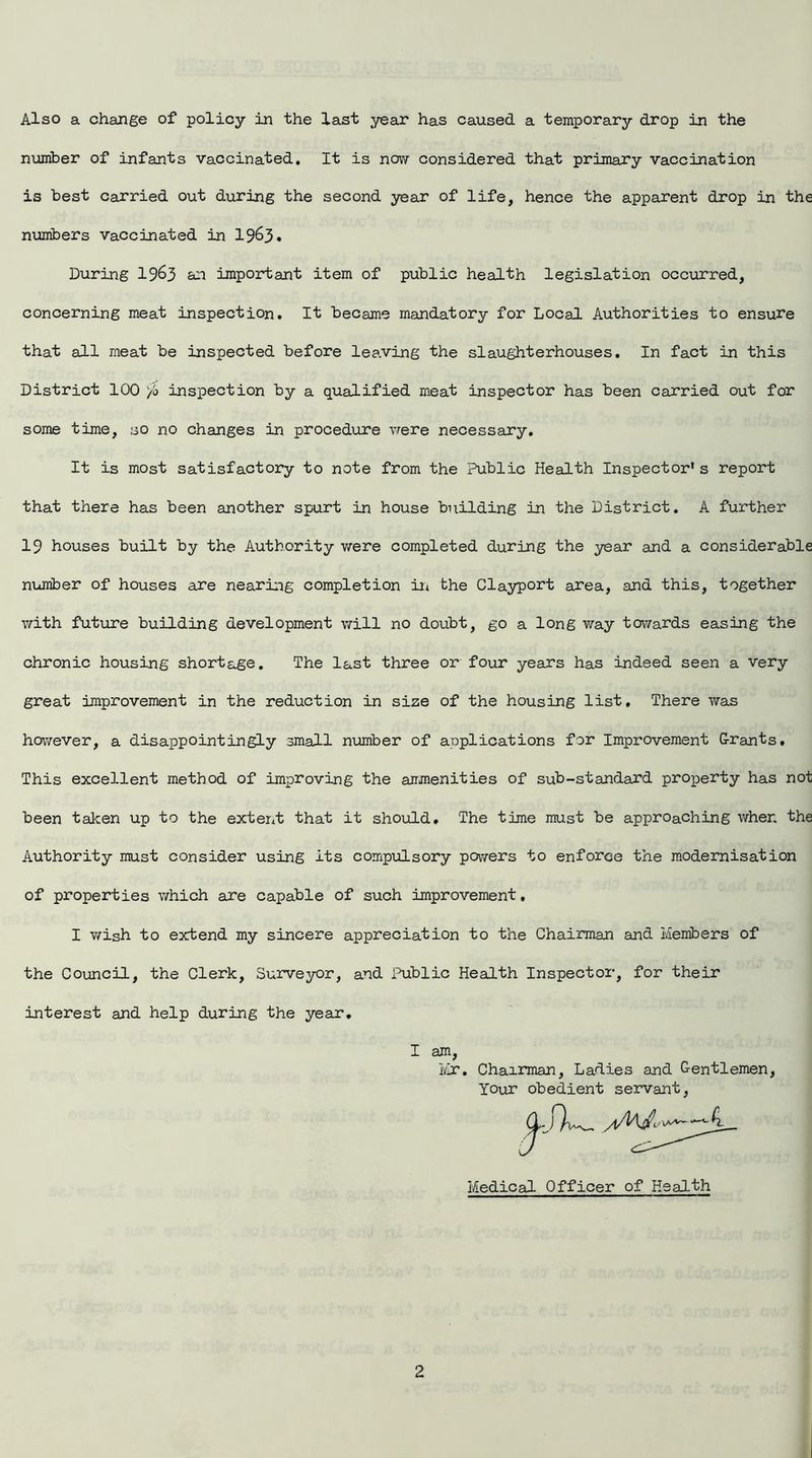 Also a change of policy in the last year has caused a temporary drop in the number of infants vaccinated. It is now considered that primary vaccination is best carried out during the second year of life, hence the apparent drop in the numbers vaccinated in 19&3. During 19&3 £01 important item of public health legislation occurred, concerning meat inspection. It became mandatory for Local Authorities to ensure that all meat be inspected before leaving the slaughterhouses. In fact in this District 100 yb inspection by a qualified meat inspector has been carried out for some time, so no changes in procedure were necessary. It is most satisfactory to note from the Public Health Inspector* s report that there has been another spurt in house building in the District. A further 19 houses built by the Authority were completed during the year and a considerable number of houses are nearing completion in the Clayport area, and this, together with future building development will no doubt, go a long way towards easing the chronic housing shortage. The last three or four years has indeed seen a very great improvement in the reduction in size of the housing list. There was however, a disappointingly small number of anplications for Improvement Grants. This excellent method of improving the ammenities of sub-standard property has not been taken up to the extent that it should. The time must be approaching when the Authority must consider using its compulsory powers to enforce the modernisation of properties which axe capable of such improvement. I wish to extend my sincere appreciation to the Chairman and Members of the Council, the Clerk, Surveyor, and Public Health Inspector, for their interest and help during the year. I am, Mr, Chairman, Ladies and Gentlemen, Your obedient servant, Medical Officer of Health