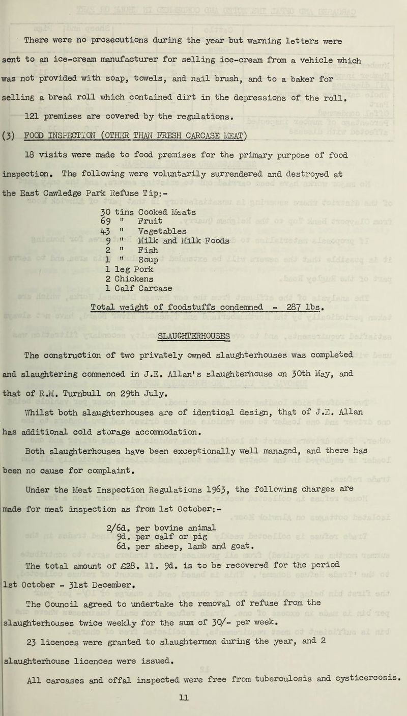 There were no prosecutions during the year but warning letters were sent to an ice-cream manufacturer for selling ice-cream from a vehicle which was not provided with soap, towels, and nail brush, and to a baker for selling a bread roll which contained dirt in the depressions of the roll, 121 premises are covered by the regulations, (3) FOOD INSPECTION' (OTHER THAN FRESH CARCASE MEAT) 18 visits were made to food premises for the primary purpose of food inspection. The following were voluntarily surrendered and destroyed at the East Cawledge Park Refuse Tip;- 30 tins Cooked Meats 69  Fruit 1+3  Vegetables 9  Milk and Milk Foods 2  Fish 1  Soup 1 leg Pork 2 Chickens 1 Calf Carcase Total weight of foodstuffs condemned - 287 lbs. SLAUGHTERHOUSES The construction of two privately owned slaughterhouses was completed and slaughtering commenced in J.E. Allan's slaughterhouse on 30th May, and that of R.M, Turnbull on 29th July, Whilst both slaughterhouses are of identical design, that of J.E. Allan has additional cold storage accommodation. Both slaughterhouses have been exceptionally well managed, and there has been no cause for complaint. Under the Meat Inspection Regulations 19^3, the following charges are made for meat inspection an from 1st October;- 2/6d, per bovine animal 9d, per calf or pig 6d, per sheep, lamb and goat. The total amount of £28. 11. 9d. is to be recovered for the period 1st October - 31st December, The Council agreed to undertake the removal of refuse from the slaughterhouses twice weekly for the sum of 30/- Per week. 23 licences were granted to slaughtermen during the year, and 2 slaughterhouse licences were issued. All carcases and offal inspected were free from tuberculosis and cysticercosis.